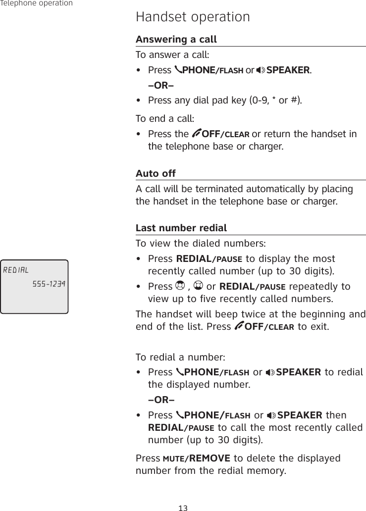 13Handset operationAnswering a callTo answer a call:•  Press  PHONE/FLASH or SPEAKER. –OR–•  Press any dial pad key (0-9, * or #).To end a call:•  Press the  OFF/CLEAR or return the handset in the telephone base or charger.Auto offA call will be terminated automatically by placing the handset in the telephone base or charger.Last number redialTo view the dialed numbers:•  Press REDIAL/PAUSE to display the most recently called number (up to 30 digits). •  Press  ,   or REDIAL/PAUSE repeatedly to view up to five recently called numbers. The handset will beep twice at the beginning and end of the list. Press  OFF/CLEAR to exit.To redial a number:•  Press  PHONE/FLASH or  SPEAKER to redial the displayed number.  –OR–•  Press  PHONE/FLASH or  SPEAKER then REDIAL/PAUSE to call the most recently called number (up to 30 digits).Press MUTE/REMOVE to delete the displayed number from the redial memory.Telephone operationREDIAL555-1234