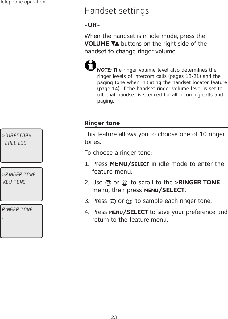 23Telephone operationHandset settings-OR-When the handset is in idle mode, press the  VOLUME   buttons on the right side of the handset to change ringer volume. NOTE: The ringer volume level also determines the ringer levels of intercom calls (pages 18-21) and the paging tone when initiating the handset locator feature (page 14). If the handset ringer volume level is set to off, that handset is silenced for all incoming calls and paging.Ringer toneThis feature allows you to choose one of 10 ringer tones. To choose a ringer tone:1.  Press MENU/SELECT in idle mode to enter the feature menu.2.  Use  or   to scroll to the &gt;RINGER TONE menu, then press MENU/SELECT.3.  Press   or   to sample each ringer tone.4.  Press MENU/SELECT to save your preference and return to the feature menu.RINGER TONE1CALL LOG&gt;RINGER TONEKEY TONE&gt;DIRECTORY