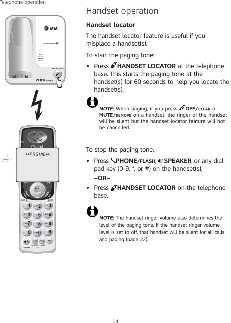 14Handset operationHandset locatorThe handset locator feature is useful if you misplace a handset(s). To start the paging tone: •  Press  HANDSET LOCATOR at the telephone base. This starts the paging tone at the handset(s) for 60 seconds to help you locate the handset(s). NOTE: When paging, if you press  OFF/CLEAR or  MUTE/REMOVE on a handset, the ringer of the handset will be silent but the handset locator feature will not be cancelled.To stop the paging tone:•  Press  PHONE/FLASH,  SPEAKER, or any dial pad key (0-9, *, or #) on the handset(s),   –OR–•  Press  HANDSET LOCATOR on the telephone base.NOTE: The handset ringer volume also determines the level of the paging tone. If the handset ringer volume level is set to off, that handset will be silent for all calls and paging (page 22).Telephone operation**PAGING**