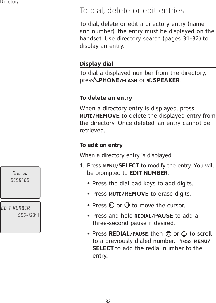 Directory33To dial, delete or edit entriesTo dial, delete or edit a directory entry (name and number), the entry must be displayed on the handset. Use directory search (pages 31-32) to display an entry. Display dialTo dial a displayed number from the directory, press PHONE/FLASH or  SPEAKER.To delete an entryWhen a directory entry is displayed, press  MUTE/REMOVE to delete the displayed entry from the directory. Once deleted, an entry cannot be retrieved. To edit an entryWhen a directory entry is displayed: 1.  Press MENU/SELECT to modify the entry. You will be prompted to EDIT NUMBER.   • Press the dial pad keys to add digits.  • Press MUTE/REMOVE to erase digits.  • Press   or   to move the cursor.  • Press and hold REDIAL/PAUSE to add a  three-second pause if desired.  • Press REDIAL/PAUSE, then   or   to scroll  to a previously dialed number. Press MENU/SELECT to add the redial number to the entry. Andrew5556789EDIT NUMBER555-1234