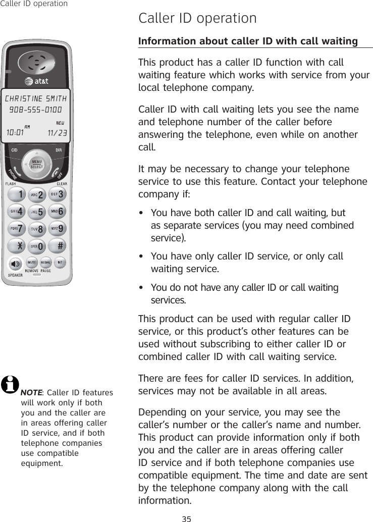 35Caller ID operationCaller ID operationInformation about caller ID with call waitingThis product has a caller ID function with call waiting feature which works with service from your local telephone company.Caller ID with call waiting lets you see the name and telephone number of the caller before answering the telephone, even while on another call.It may be necessary to change your telephone service to use this feature. Contact your telephone company if:  •  You have both caller ID and call waiting, but as separate services (you may need combined service).•  You have only caller ID service, or only call waiting service.•  You do not have any caller ID or call waiting services.  This product can be used with regular caller ID service, or this product’s other features can be used without subscribing to either caller ID or combined caller ID with call waiting service.There are fees for caller ID services. In addition, services may not be available in all areas.Depending on your service, you may see the caller’s number or the caller’s name and number. This product can provide information only if both you and the caller are in areas offering caller ID service and if both telephone companies use compatible equipment. The time and date are sent by the telephone company along with the call information.CHRISTINE SMITH908-555-0100NEW10:01 11/23 AMNOTE: Caller ID features will work only if both you and the caller are in areas offering caller ID service, and if both telephone companies use compatible equipment.