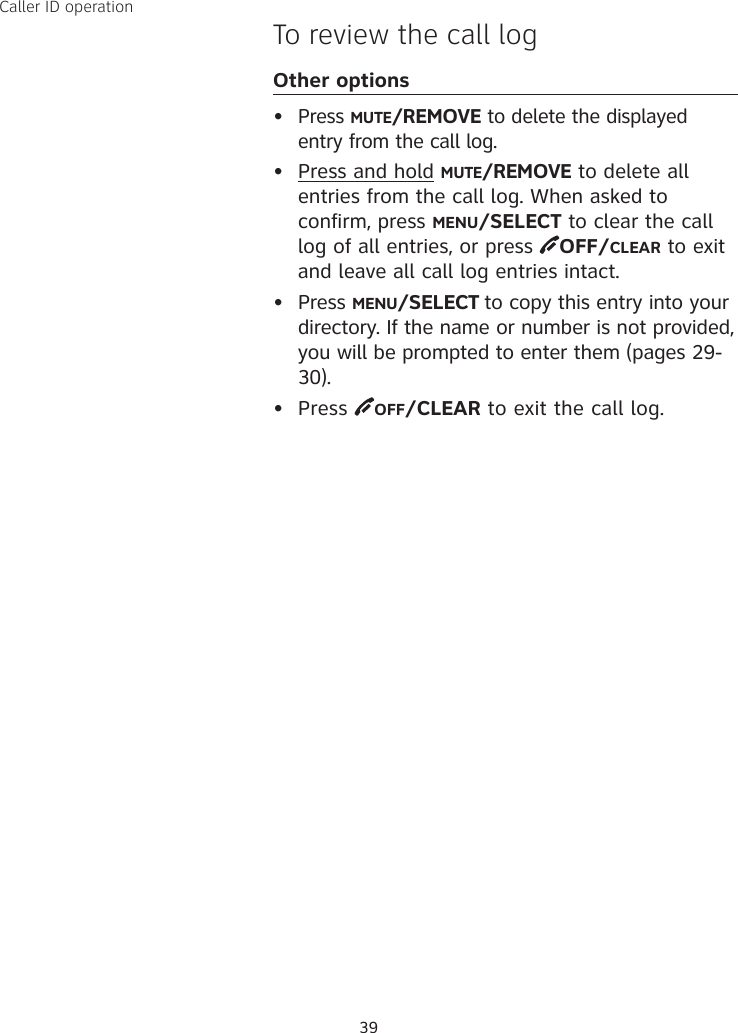 39Caller ID operationTo review the call logOther options• Press MUTE/REMOVE to delete the displayed entry from the call log.•  Press and hold MUTE/REMOVE to delete all entries from the call log. When asked to confirm, press MENU/SELECT to clear the call log of all entries, or press  OFF/CLEAR to exit and leave all call log entries intact.•  Press MENU/SELECT to copy this entry into your directory. If the name or number is not provided, you will be prompted to enter them (pages 29-30). •  Press  OFF/CLEAR to exit the call log.