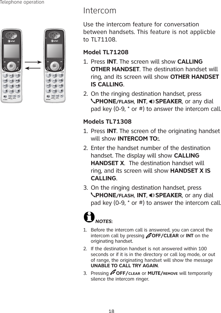 18Telephone operationIntercom Use the intercom feature for conversation between handsets. This feature is not applicble to TL71108.Model TL712081.  Press INT. The screen will show CALLING OTHER HANDSET. The destination handset will ring, and its screen will show OTHER HANDSET IS CALLING.2.  On the ringing destination handset, press  PHONE/FLASH, INT,  SPEAKER, or any dial pad key (0-9, * or #) to answer the intercom call.Models TL713081.  Press INT. The screen of the originating handset will show INTERCOM TO:.2.  Enter the handset number of the destination handset. The display will show CALLING HANDSET X.  The destination handset will ring, and its screen will show HANDSET X IS CALLING.3.  On the ringing destination handset, press  PHONE/FLASH, INT,  SPEAKER, or any dial pad key (0-9, * or #) to answer the intercom call.NOTES:1.  Before the intercom call is answered, you can cancel the intercom call by pressing  OFF/CLEAR or INT on the originating handset.2.  If the destination handset is not answered within 100 seconds or if it is in the directory or call log mode, or out of range, the originating handset will show the message UNABLE TO CALL TRY AGAIN. 3.  Pressing  OFF/CLEAR or MUTE/REMOVE will temporarily silence the intercom ringer.