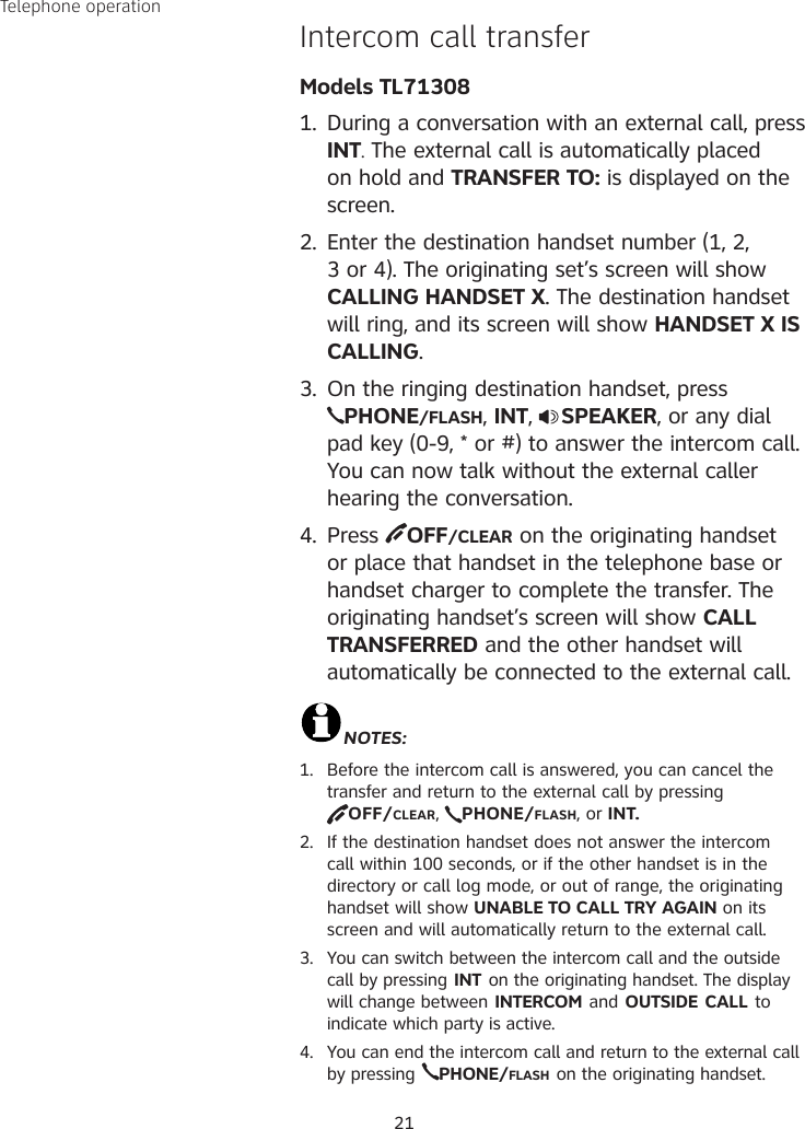 21Intercom call transfer  Models TL713081.  During a conversation with an external call, press INT. The external call is automatically placed on hold and TRANSFER TO: is displayed on the screen.2.  Enter the destination handset number (1, 2, 3 or 4). The originating set’s screen will show CALLING HANDSET X. The destination handset will ring, and its screen will show HANDSET X IS CALLING.3.  On the ringing destination handset, press  PHONE/FLASH, INT,  SPEAKER, or any dial pad key (0-9, * or #) to answer the intercom call. You can now talk without the external caller hearing the conversation.4.  Press  OFF/CLEAR on the originating handset or place that handset in the telephone base or handset charger to complete the transfer. The originating handset’s screen will show CALL TRANSFERRED and the other handset will automatically be connected to the external call.NOTES:1.  Before the intercom call is answered, you can cancel the transfer and return to the external call by pressing  OFF/CLEAR,  PHONE/FLASH, or INT.2.  If the destination handset does not answer the intercom call within 100 seconds, or if the other handset is in the directory or call log mode, or out of range, the originating handset will show UNABLE TO CALL TRY AGAIN on its screen and will automatically return to the external call.3.  You can switch between the intercom call and the outside call by pressing INT on the originating handset. The display will change between INTERCOM and OUTSIDE CALL to indicate which party is active.4.  You can end the intercom call and return to the external call by pressing PHONE/FLASH on the originating handset.Telephone operation