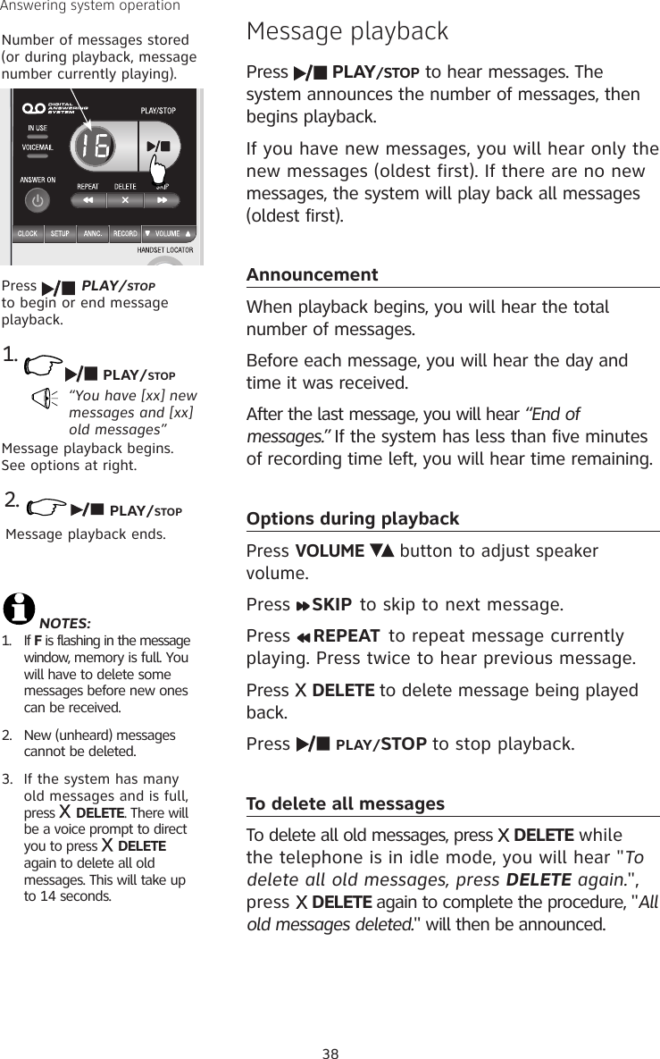 38Answering system operationMessage playbackPress   PLAY/STOP to hear messages. The system announces the number of messages, then begins playback.If you have new messages, you will hear only the new messages (oldest first). If there are no new messages, the system will play back all messages (oldest first). AnnouncementWhen playback begins, you will hear the total  number of messages.Before each message, you will hear the day and time it was received.After the last message, you will hear “End of messages.” If the system has less than five minutes of recording time left, you will hear time remaining.Options during playbackPress VOLUME     button to adjust speaker volume.Press  SKIP  to skip to next message.Press  REPEAT  to repeat message currently playing. Press twice to hear previous message. Press   DELETE to delete message being played back.Press   PLAY/STOP to stop playback.To delete all messagesTo delete all old messages, press   DELETE while the telephone is in idle mode, you will hear &quot;To delete all old messages, press DELETE again.&quot;, press   DELETE again to complete the procedure, &quot;All old messages deleted.&quot; will then be announced. Number of messages stored (or during playback, message number currently playing).NOTES: 1.  If F is flashing in the message window, memory is full. You will have to delete some messages before new ones can be received.2.  New (unheard) messages cannot be deleted.3.  If the system has many old messages and is full, press   DELETE. There will be a voice prompt to direct you to press   DELETE again to delete all old messages. This will take up to 14 seconds. Press   PLAY/STOP to begin or end message playback.1.“You have [xx] new messages and [xx] old messages”Message playback begins. See options at right.PLAY/STOP2.Message playback ends. PLAY/STOP