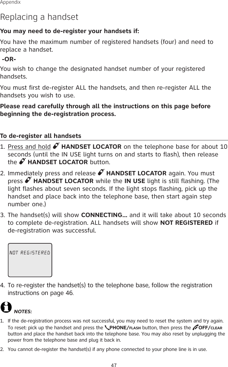 47Appendix Replacing a handset You may need to de-register your handsets if:You have the maximum number of registered handsets (four) and need to replace a handset. -OR-You wish to change the designated handset number of your registered handsets.You must first de-register ALL the handsets, and then re-register ALL the handsets you wish to use.Please read carefully through all the instructions on this page before beginning the de-registration process.To de-register all handsets1. Press and hold   HANDSET LOCATOR on the telephone base for about 10 seconds (until the IN USE light turns on and starts to flash), then release the   HANDSET LOCATOR button.2. Immediately press and release   HANDSET LOCATOR again. You must press   HANDSET LOCATOR while the IN USE light is still flashing. (The light flashes about seven seconds. If the light stops flashing, pick up the handset and place back into the telephone base, then start again step number one.)3. The handset(s) will show CONNECTING... and it will take about 10 seconds to complete de-registration. ALL handsets will show NOT REGISTERED if de-registration was successful.4.  To re-register the handset(s) to the telephone base, follow the registration instructions on page 46.NOTES:1.  If the de-registration process was not successful, you may need to reset the system and try again. To reset: pick up the handset and press the  PHONE/FLASH button, then press the  OFF/CLEAR button and place the handset back into the telephone base. You may also reset by unplugging the power from the telephone base and plug it back in.2.  You cannot de-register the handset(s) if any phone connected to your phone line is in use.NOT REGISTERED