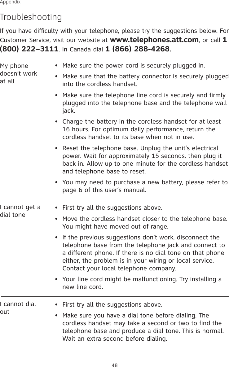 48AppendixTroubleshootingIf you have difficulty with your telephone, please try the suggestions below. For Customer Service, visit our website at www.telephones.att.com, or call 1 (800) 222–3111. In Canada dial 1 (866) 288-4268.My phone doesn’t work at all•  Make sure the power cord is securely plugged in.•  Make sure that the battery connector is securely plugged into the cordless handset.•   Make sure the telephone line cord is securely and firmly plugged into the telephone base and the telephone wall jack.•   Charge the battery in the cordless handset for at least 16 hours. For optimum daily performance, return the cordless handset to its base when not in use.•   Reset the telephone base. Unplug the unit’s electrical power. Wait for approximately 15 seconds, then plug it back in. Allow up to one minute for the cordless handset and telephone base to reset.•  You may need to purchase a new battery, please refer to page 6 of this user’s manual.I cannot get a dial tone•  First try all the suggestions above.•  Move the cordless handset closer to the telephone base. You might have moved out of range.•   If the previous suggestions don’t work, disconnect the telephone base from the telephone jack and connect to a different phone. If there is no dial tone on that phone either, the problem is in your wiring or local service. Contact your local telephone company.•  Your line cord might be malfunctioning. Try installing a new line cord.I cannot dial out•  First try all the suggestions above.•   Make sure you have a dial tone before dialing. The cordless handset may take a second or two to find the telephone base and produce a dial tone. This is normal. Wait an extra second before dialing.