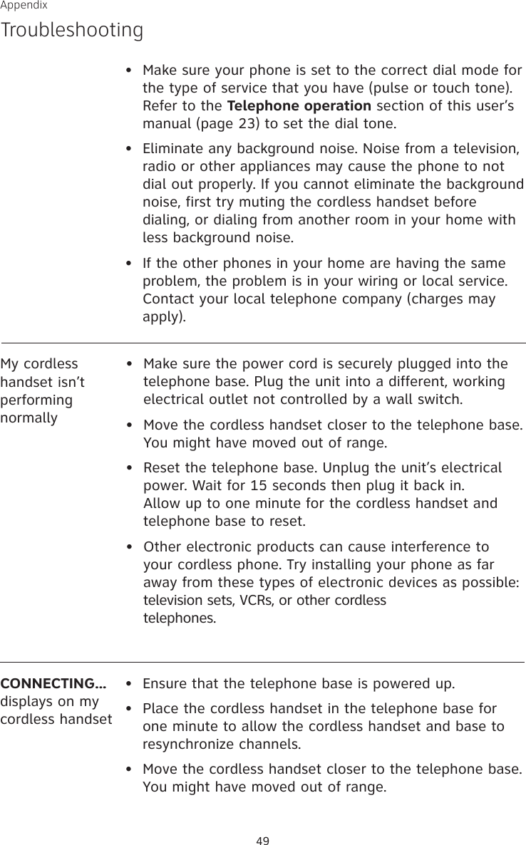 Appendix49CONNECTING...displays on my cordless handset•  Ensure that the telephone base is powered up.•  Place the cordless handset in the telephone base for one minute to allow the cordless handset and base to resynchronize channels.•  Move the cordless handset closer to the telephone base. You might have moved out of range.My cordless handset isn’t performing normally•  Make sure the power cord is securely plugged into the telephone base. Plug the unit into a different, working electrical outlet not controlled by a wall switch.•  Move the cordless handset closer to the telephone base. You might have moved out of range.•  Reset the telephone base. Unplug the unit’s electrical power. Wait for 15 seconds then plug it back in. Allow up to one minute for the cordless handset and telephone base to reset.•  Other electronic products can cause interference to your cordless phone. Try installing your phone as far away from these types of electronic devices as possible: television sets, VCRs, or other cordless  telephones.•  Make sure your phone is set to the correct dial mode for the type of service that you have (pulse or touch tone). Refer to the Telephone operation section of this user’s manual (page 23) to set the dial tone.•   Eliminate any background noise. Noise from a television, radio or other appliances may cause the phone to not dial out properly. If you cannot eliminate the background noise, first try muting the cordless handset before dialing, or dialing from another room in your home with less background noise.•   If the other phones in your home are having the same problem, the problem is in your wiring or local service. Contact your local telephone company (charges may apply).Troubleshooting