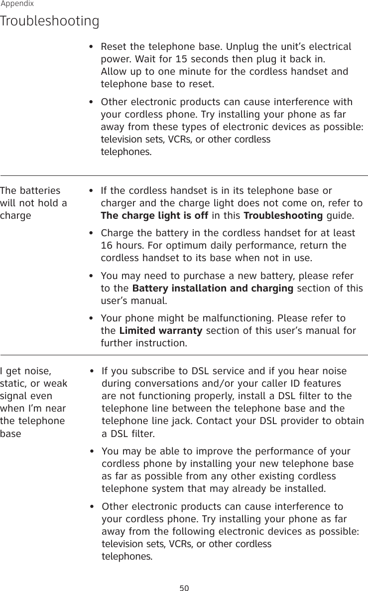 50AppendixTroubleshootingThe batteries will not hold a charge•   If the cordless handset is in its telephone base or charger and the charge light does not come on, refer to The charge light is off in this Troubleshooting guide.•   Charge the battery in the cordless handset for at least 16 hours. For optimum daily performance, return the cordless handset to its base when not in use.•   You may need to purchase a new battery, please refer to the Battery installation and charging section of this user’s manual.•   Your phone might be malfunctioning. Please refer to the Limited warranty section of this user’s manual for further instruction.•  Reset the telephone base. Unplug the unit’s electrical power. Wait for 15 seconds then plug it back in. Allow up to one minute for the cordless handset and telephone base to reset.•  Other electronic products can cause interference with your cordless phone. Try installing your phone as far away from these types of electronic devices as possible: television sets, VCRs, or other cordless  telephones.I get noise, static, or weak signal even when I’m near the telephone base•   If you subscribe to DSL service and if you hear noise during conversations and/or your caller ID features are not functioning properly, install a DSL filter to the telephone line between the telephone base and the telephone line jack. Contact your DSL provider to obtain a DSL filter.•   You may be able to improve the performance of your cordless phone by installing your new telephone base as far as possible from any other existing cordless telephone system that may already be installed.•   Other electronic products can cause interference to your cordless phone. Try installing your phone as far away from the following electronic devices as possible: television sets, VCRs, or other cordless  telephones.