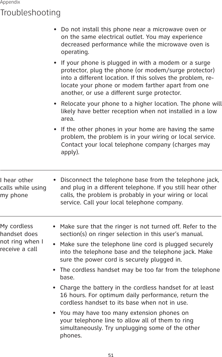 51AppendixTroubleshooting•   Do not install this phone near a microwave oven or on the same electrical outlet. You may experience decreased performance while the microwave oven is operating.•   If your phone is plugged in with a modem or a surge protector, plug the phone (or modem/surge protector) into a different location. If this solves the problem, re-locate your phone or modem farther apart from one another, or use a different surge protector.•   Relocate your phone to a higher location. The phone will likely have better reception when not installed in a low area.•   If the other phones in your home are having the same problem, the problem is in your wiring or local service. Contact your local telephone company (charges may apply).I hear other calls while using my phone•  Disconnect the telephone base from the telephone jack, and plug in a different telephone. If you still hear other calls, the problem is probably in your wiring or local service. Call your local telephone company.•   Make sure that the ringer is not turned off. Refer to the section(s) on ringer selection in this user’s manual.•   Make sure the telephone line cord is plugged securely into the telephone base and the telephone jack. Make sure the power cord is securely plugged in.•  The cordless handset may be too far from the telephone base.•   Charge the battery in the cordless handset for at least 16 hours. For optimum daily performance, return the cordless handset to its base when not in use.•   You may have too many extension phones on your telephone line to allow all of them to ring simultaneously. Try unplugging some of the other phones.My cordless handset does not ring when I receive a call