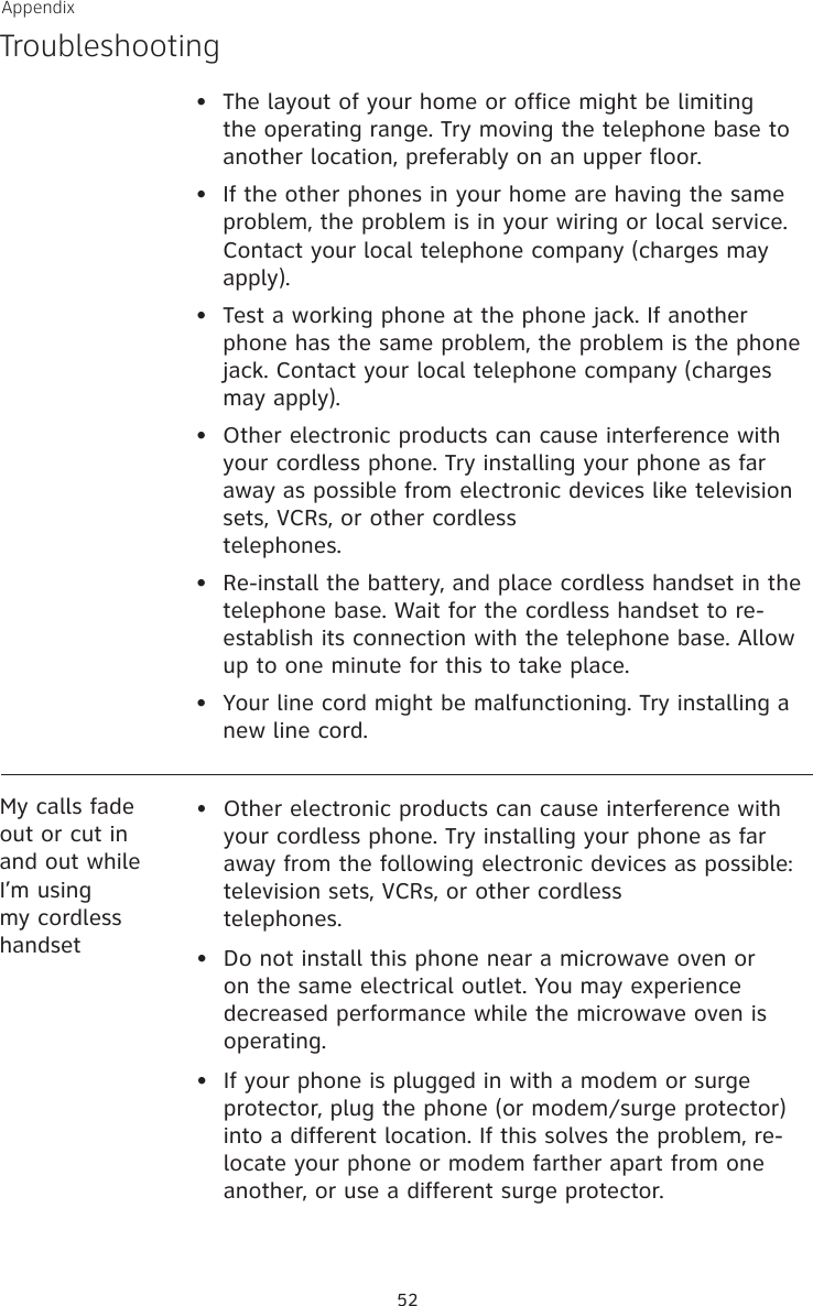 Appendix52•   The layout of your home or office might be limiting the operating range. Try moving the telephone base to another location, preferably on an upper floor.•   If the other phones in your home are having the same problem, the problem is in your wiring or local service. Contact your local telephone company (charges may apply).•   Test a working phone at the phone jack. If another phone has the same problem, the problem is the phone jack. Contact your local telephone company (charges may apply).•   Other electronic products can cause interference with your cordless phone. Try installing your phone as far away as possible from electronic devices like television sets, VCRs, or other cordless  telephones.•  Re-install the battery, and place cordless handset in the telephone base. Wait for the cordless handset to re-establish its connection with the telephone base. Allow up to one minute for this to take place. •  Your line cord might be malfunctioning. Try installing a new line cord.Troubleshooting• Other electronic products can cause interference with your cordless phone. Try installing your phone as far away from the following electronic devices as possible: television sets, VCRs, or other cordless  telephones.•  Do not install this phone near a microwave oven or on the same electrical outlet. You may experience decreased performance while the microwave oven is operating.•  If your phone is plugged in with a modem or surge protector, plug the phone (or modem/surge protector) into a different location. If this solves the problem, re-locate your phone or modem farther apart from one another, or use a different surge protector.My calls fade out or cut in and out while I’m using my cordless handset