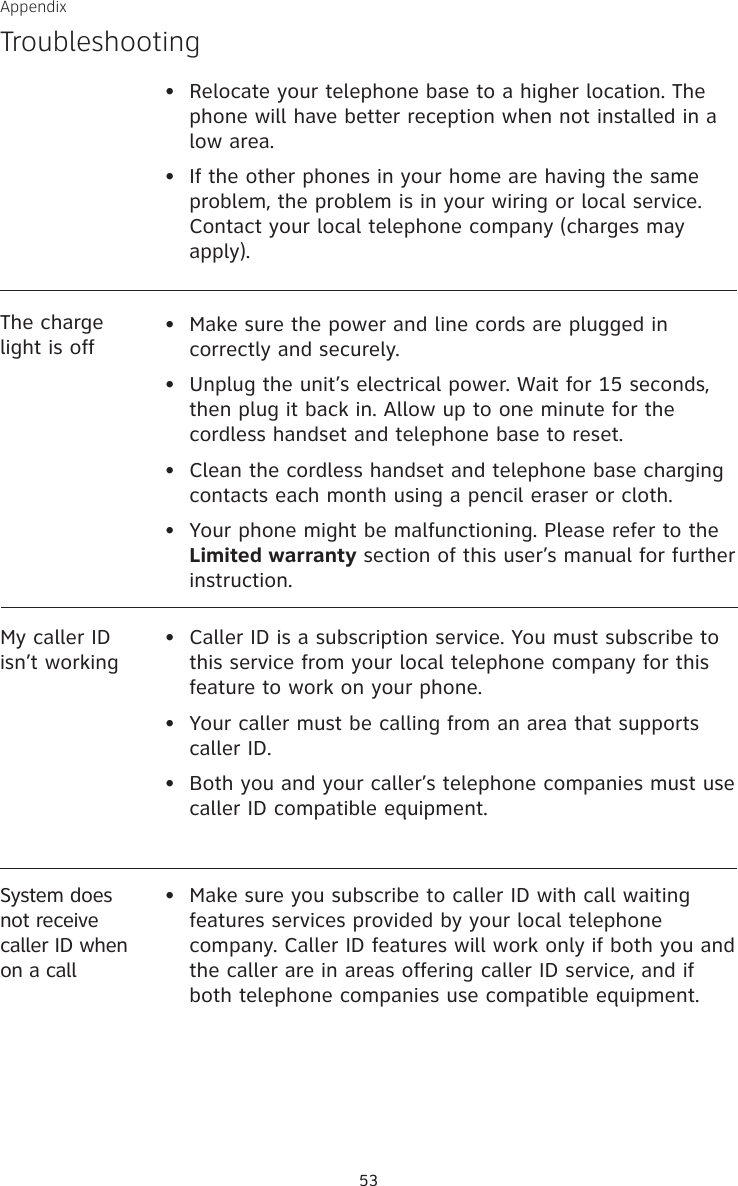 Appendix53The charge light is off•  Make sure the power and line cords are plugged in correctly and securely.•  Unplug the unit’s electrical power. Wait for 15 seconds, then plug it back in. Allow up to one minute for the cordless handset and telephone base to reset.•  Clean the cordless handset and telephone base charging contacts each month using a pencil eraser or cloth.•  Your phone might be malfunctioning. Please refer to the Limited warranty section of this user’s manual for further instruction.My caller ID isn’t working•   Caller ID is a subscription service. You must subscribe to this service from your local telephone company for this feature to work on your phone.•  Your caller must be calling from an area that supports caller ID.•  Both you and your caller’s telephone companies must use caller ID compatible equipment.•  Relocate your telephone base to a higher location. The phone will have better reception when not installed in a low area.•  If the other phones in your home are having the same problem, the problem is in your wiring or local service. Contact your local telephone company (charges may apply).TroubleshootingSystem does not receive caller ID when on a call•  Make sure you subscribe to caller ID with call waiting features services provided by your local telephone company. Caller ID features will work only if both you and the caller are in areas offering caller ID service, and if both telephone companies use compatible equipment.