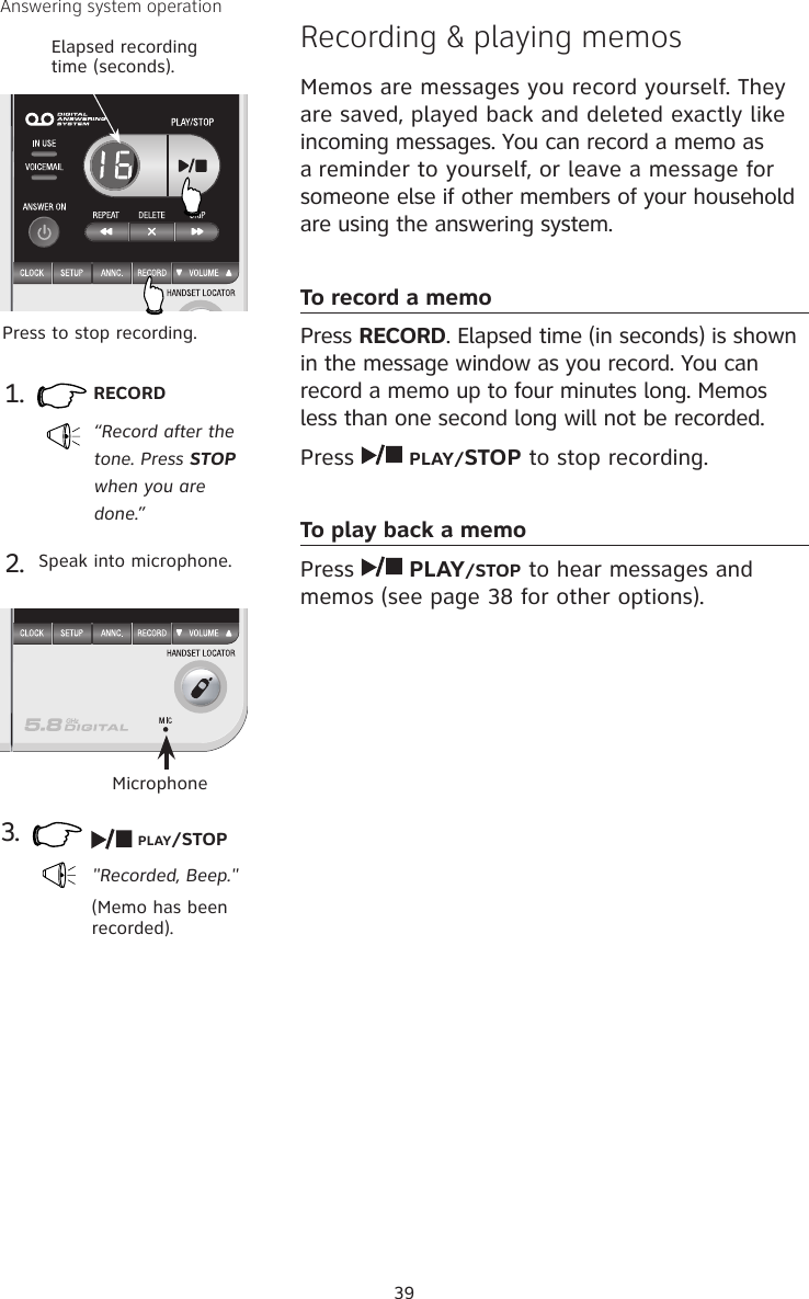 39Answering system operationRecording &amp; playing memosMemos are messages you record yourself. They are saved, played back and deleted exactly like incoming messages. You can record a memo as a reminder to yourself, or leave a message for someone else if other members of your household are using the answering system.To record a memoPress RECORD. Elapsed time (in seconds) is shown in the message window as you record. You can record a memo up to four minutes long. Memos less than one second long will not be recorded.Press   PLAY/STOP to stop recording.To play back a memoPress   PLAY/STOP to hear messages and memos (see page 38 for other options).1. RECORD “Record after the tone. Press STOP when you are done.”3.&quot;Recorded, Beep.&quot;(Memo has been recorded).Press to stop recording.2. Speak into microphone.PLAY/STOPMicrophoneElapsed recording time (seconds).