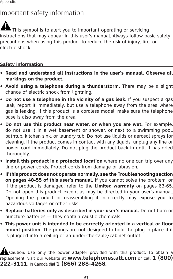 57AppendixImportant safety informationThis symbol is to alert you to important operating or servicing instructions that may appear in this user’s manual. Always follow basic safety precautions when using this product to reduce the risk of injury, fire, or electric shock.Safety informationRead and understand all instructions in the user’s manual. Observe all markings on the product.Avoid using  a  telephone during  a  thunderstorm.  There  may  be  a  slight chance of electric shock from lightning.Do not use a telephone in the vicinity of a gas leak. If you suspect a gas leak, report it immediately, but use a telephone away from the area where gas is leaking. If this product is a cordless model, make sure the telephone base is also away from the area.Do not use this product near water, or when you are wet. For example, do  not  use  it in a wet basement or shower,  or  next to  a  swimming  pool, bathtub, kitchen sink, or laundry tub. Do not use liquids or aerosol sprays for cleaning. If the product comes in contact with any liquids, unplug any line or power cord immediately. Do not plug the product back in until it has dried thoroughly.Install this product in a protected location where no one can trip over any line or power cords. Protect cords from damage or abrasion.If this product does not operate normally, see the Troubleshooting section on pages 48-55 of this user’s manual. If you cannot solve the problem, or if the product is damaged, refer to the Limited warranty on pages 63-65. Do not open this product except as may be directed in your user’s manual. Opening  the  product  or  reassembling  it  incorrectly  may  expose  you  to hazardous voltages or other risks.Replace batteries only as described in your user’s manual. Do not burn or puncture batteries — they contain caustic chemicals.This power unit is intended to be correctly oriented in a vertical or floor mount position. The prongs are not designed to hold the plug in place if it is plugged into a ceiling or an under-the-table/cabinet outlet.Caution:  Use  only  the  power  adapter  provided  with  this  product.  To  obtain  a replacement, visit our website at www.telephones.att.com or call 1 (800) 222-3111. In Canada dial 1 (866) 288-4268.••••••••