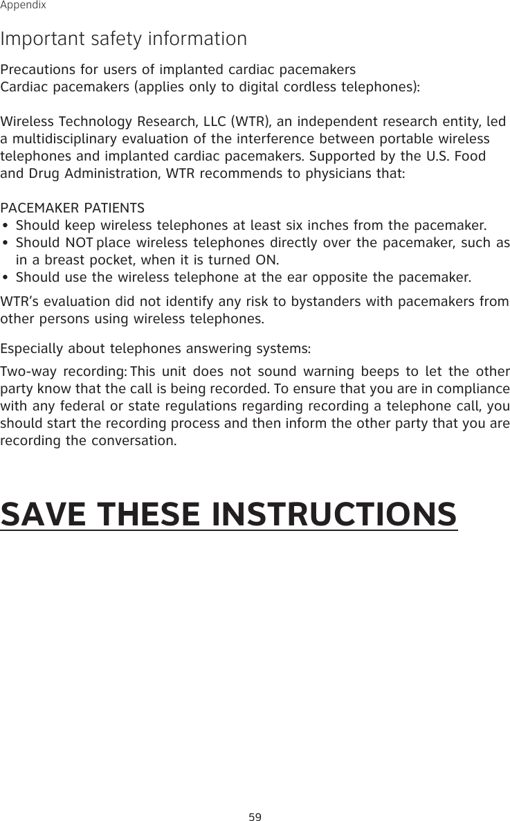 59AppendixImportant safety informationPrecautions for users of implanted cardiac pacemakersCardiac pacemakers (applies only to digital cordless telephones): Wireless Technology Research, LLC (WTR), an independent research entity, led a multidisciplinary evaluation of the interference between portable wireless telephones and implanted cardiac pacemakers. Supported by the U.S. Food and Drug Administration, WTR recommends to physicians that:PACEMAKER PATIENTSShould keep wireless telephones at least six inches from the pacemaker.Should NOT place wireless telephones directly over the pacemaker, such as in a breast pocket, when it is turned ON.Should use the wireless telephone at the ear opposite the pacemaker.WTR’s evaluation did not identify any risk to bystanders with pacemakers from other persons using wireless telephones.Especially about telephones answering systems:Two-way recording: This  unit does  not sound warning beeps  to let the other party know that the call is being recorded. To ensure that you are in compliance with any federal or state regulations regarding recording a telephone call, you should start the recording process and then inform the other party that you are recording the conversation.SAVE THESE INSTRUCTIONS•••
