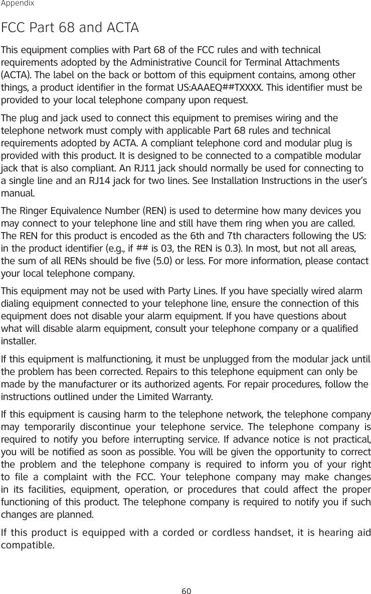 60AppendixFCC Part 68 and ACTAThis equipment complies with Part 68 of the FCC rules and with technical requirements adopted by the Administrative Council for Terminal Attachments (ACTA). The label on the back or bottom of this equipment contains, among other things, a product identifier in the format US:AAAEQ##TXXXX. This identifier must be provided to your local telephone company upon request.The plug and jack used to connect this equipment to premises wiring and the telephone network must comply with applicable Part 68 rules and technical requirements adopted by ACTA. A compliant telephone cord and modular plug is provided with this product. It is designed to be connected to a compatible modular jack that is also compliant. An RJ11 jack should normally be used for connecting to a single line and an RJ14 jack for two lines. See Installation Instructions in the user’s manual.The Ringer Equivalence Number (REN) is used to determine how many devices you may connect to your telephone line and still have them ring when you are called. The REN for this product is encoded as the 6th and 7th characters following the US: in the product identifier (e.g., if ## is 03, the REN is 0.3). In most, but not all areas, the sum of all RENs should be five (5.0) or less. For more information, please contact your local telephone company.This equipment may not be used with Party Lines. If you have specially wired alarm dialing equipment connected to your telephone line, ensure the connection of this equipment does not disable your alarm equipment. If you have questions about what will disable alarm equipment, consult your telephone company or a qualified installer.If this equipment is malfunctioning, it must be unplugged from the modular jack until the problem has been corrected. Repairs to this telephone equipment can only be made by the manufacturer or its authorized agents. For repair procedures, follow the instructions outlined under the Limited Warranty.If this equipment is causing harm to the telephone network, the telephone company may  temporarily  discontinue  your  telephone  service. The  telephone company  is required to notify you before interrupting service. If advance notice is not practical, you will be notified as soon as possible. You will be given the opportunity to correct the  problem  and  the telephone company  is  required  to inform  you  of your  right to  file  a  complaint  with  the  FCC.  Your  telephone  company  may make  changes in its  facilities, equipment,  operation, or  procedures  that could  affect  the  proper functioning of this product. The telephone company is required to notify you if such changes are planned.If this product is equipped with a corded or cordless handset, it is hearing aid compatible.