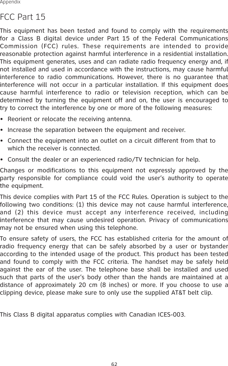 62AppendixFCC Part 15This equipment has  been tested and found to comply with the requirements for  a  Class  B  digital  device  under  Part  15  of  the  Federal  Communications Commission  (FCC)  rules.  These  requirements  are  intended  to  provide reasonable protection against harmful interference in a residential installation. This equipment generates, uses and can radiate radio frequency energy and, if not installed and used in accordance with the instructions, may cause harmful interference  to  radio  communications.  However,  there  is  no  guarantee  that interference will not  occur in a  particular installation. If this  equipment does cause  harmful  interference  to  radio  or  television  reception,  which  can  be determined by  turning  the  equipment off and on,  the  user  is  encouraged to try to correct the interference by one or more of the following measures:•  Reorient or relocate the receiving antenna.•  Increase the separation between the equipment and receiver.•  Connect the equipment into an outlet on a circuit different from that to  which the receiver is connected.•  Consult the dealer or an experienced radio/TV technician for help.Changes  or  modifications  to  this  equipment  not  expressly  approved  by  the party  responsible  for  compliance  could  void  the  user’s  authority  to  operate the equipment.This device complies with Part 15 of the FCC Rules. Operation is subject to the following two conditions: (1) this device may not cause harmful interference, and  (2)  this  device  must  accept  any  interference  received,  including interference that may  cause  undesired operation.  Privacy of  communications may not be ensured when using this telephone.To ensure safety of users, the FCC has established criteria for the amount of radio  frequency  energy  that  can  be  safely  absorbed  by  a  user  or  bystander according to the intended usage of the product. This product has been tested and  found  to  comply with  the  FCC criteria.  The  handset  may be  safely held against  the  ear  of  the  user. The  telephone  base  shall  be  installed  and  used such that parts of the user’s body other than the hands are maintained at a distance of approximately 20  cm (8 inches)  or more. If you choose to use a clipping device, please make sure to only use the supplied AT&amp;T belt clip.This Class B digital apparatus complies with Canadian ICES-003.