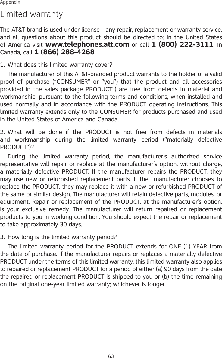 63AppendixLimited warrantyThe AT&amp;T brand is used under license - any repair, replacement or warranty service, and all questions about this product should be directed to: In the United States of America visit www.telephones.att.com or call 1 (800) 222-3111. In Canada, call 1 (866) 288-4268.What does this limited warranty cover?  The manufacturer of this AT&amp;T-branded product warrants to the holder of a valid proof of  purchase  (“CONSUMER”  or  “you”) that the  product and  all  accessories provided in the sales package PRODUCT”) are free from defects in material and workmanship, pursuant to the following terms and conditions, when installed and used normally and in accordance with the PRODUCT operating instructions. This limited warranty extends only to the CONSUMER for products purchased and used in the United States of America and Canada.What  will  be  done  if  the  PRODUCT  is  not  free  from  defects  in  materials and  workmanship  during  the  limited  warranty  period  (“materially  defective PRODUCT”)?  During  the  limited  warranty  period,  the  manufacturer’s  authorized  service representative will repair or replace at the manufacturer’s option, without charge, a materially defective PRODUCT.  If the manufacturer repairs the PRODUCT, they may use new or refurbished replacement parts. If the  manufacturer chooses to replace the PRODUCT, they may replace it with a new or refurbished PRODUCT of the same or similar design. The manufacturer will retain defective parts, modules, or equipment. Repair or replacement of the PRODUCT, at the manufacturer’s option, is  your  exclusive  remedy.  The  manufacturer  will  return  repaired  or  replacement products to you in working condition. You should expect the repair or replacement to take approximately 30 days.How long is the limited warranty period?  The limited warranty period for the PRODUCT extends for ONE (1) YEAR from the date of purchase. If the manufacturer repairs or replaces a materially defective PRODUCT under the terms of this limited warranty, this limited warranty also applies to repaired or replacement PRODUCT for a period of either (a) 90 days from the date the repaired or replacement PRODUCT is shipped to you or (b) the time remaining on the original one-year limited warranty; whichever is longer.1.2.3.