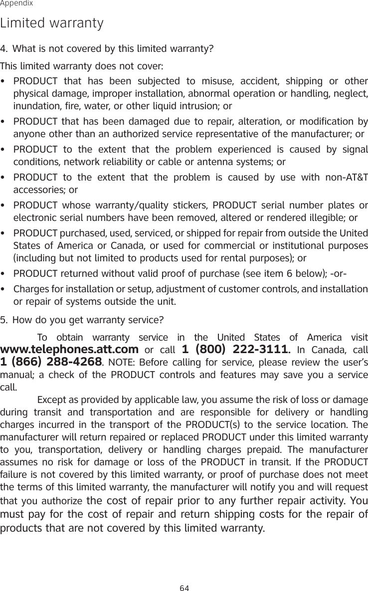 64AppendixLimited warrantyWhat is not covered by this limited warranty?This limited warranty does not cover:PRODUCT  that  has  been  subjected  to  misuse,  accident,  shipping  or  other physical damage, improper installation, abnormal operation or handling, neglect, inundation, fire, water, or other liquid intrusion; orPRODUCT that has been damaged due to repair, alteration, or modification by anyone other than an authorized service representative of the manufacturer; orPRODUCT  to  the  extent  that  the  problem  experienced  is  caused  by  signal conditions, network reliability or cable or antenna systems; orPRODUCT  to  the  extent  that  the  problem  is  caused  by  use  with  non-AT&amp;T accessories; orPRODUCT whose warranty/quality stickers, PRODUCT serial number plates or electronic serial numbers have been removed, altered or rendered illegible; orPRODUCT purchased, used, serviced, or shipped for repair from outside the United States of America or Canada, or used for commercial or institutional purposes (including but not limited to products used for rental purposes); orPRODUCT returned without valid proof of purchase (see item 6 below); -or-Charges for installation or setup, adjustment of customer controls, and installation or repair of systems outside the unit.How do you get warranty service?  To  obtain  warranty  service  in  the  United  States  of  America  visit  www.telephones.att.com or  call  1  (800)  222-3111.  In  Canada,  call  1 (866) 288-4268. NOTE: Before calling for service, please review the user’s manual; a check of the PRODUCT controls and features may save you a service call.  Except as provided by applicable law, you assume the risk of loss or damage during  transit  and  transportation  and  are  responsible  for  delivery  or  handling charges incurred in the transport of the PRODUCT(s) to the service location. The manufacturer will return repaired or replaced PRODUCT under this limited warranty to  you,  transportation,  delivery  or  handling  charges  prepaid.  The  manufacturer assumes no risk for damage or loss of the PRODUCT in transit. If the PRODUCT failure is not covered by this limited warranty, or proof of purchase does not meet the terms of this limited warranty, the manufacturer will notify you and will request that you authorize the cost of repair prior to any further repair activity. You must pay for the cost of repair and return shipping costs for the repair of products that are not covered by this limited warranty.4.••••••••5.