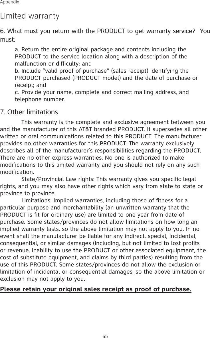 AppendixLimited warrantyWhat must you return with the PRODUCT to get warranty service?  You must:Return the entire original package and contents including the PRODUCT to the service location along with a description of the malfunction or difficulty; andInclude “valid proof of purchase” (sales receipt) identifying the PRODUCT purchased (PRODUCT model) and the date of purchase or receipt; andProvide your name, complete and correct mailing address, and telephone number.Other limitations  This warranty is the complete and exclusive agreement between you and the manufacturer of this AT&amp;T branded PRODUCT. It supersedes all other written or oral communications related to this PRODUCT. The manufacturer provides no other warranties for this PRODUCT. The warranty exclusively describes all of the manufacturer’s responsibilities regarding the PRODUCT. There are no other express warranties. No one is authorized to make modifications to this limited warranty and you should not rely on any such modification.  State/Provincial Law rights: This warranty gives you specific legal rights, and you may also have other rights which vary from state to state or province to province.  Limitations: Implied warranties, including those of fitness for a particular purpose and merchantability (an unwritten warranty that the PRODUCT is fit for ordinary use) are limited to one year from date of purchase. Some states/provinces do not allow limitations on how long an implied warranty lasts, so the above limitation may not apply to you. In no event shall the manufacturer be liable for any indirect, special, incidental, consequential, or similar damages (including, but not limited to lost profits or revenue, inability to use the PRODUCT or other associated equipment, the cost of substitute equipment, and claims by third parties) resulting from the use of this PRODUCT. Some states/provinces do not allow the exclusion or limitation of incidental or consequential damages, so the above limitation or exclusion may not apply to you.Please retain your original sales receipt as proof of purchase.6.a.b.c.7.65