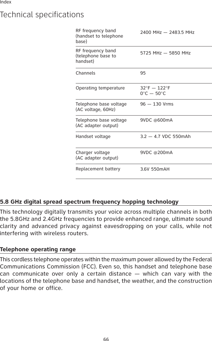 66IndexTechnical specificationsChannels 95Operating temperature 32°F — 122°F0°C — 50°CTelephone base voltage(AC voltage, 60Hz)96 — 130 VrmsTelephone base voltage(AC adapter output)9VDC @600mAHandset voltage 3.2 — 4.7 VDC 550mAhCharger voltage(AC adapter output)9VDC @200mAReplacement battery 3.6V 550mAH5.8 GHz digital spread spectrum frequency hopping technologyThis technology digitally transmits your voice across multiple channels in both the 5.8GHz and 2.4GHz frequencies to provide enhanced range, ultimate sound clarity and advanced privacy against eavesdropping on your calls, while not interfering with wireless routers. Telephone operating rangeThis cordless telephone operates within the maximum power allowed by the Federal  Communications Commission (FCC). Even so, this handset and telephone base can  communicate  over  only  a  certain  distance  —  which  can  vary  with  the locations of the telephone base and handset, the weather, and the construction of your home or office. RF frequency band (handset to telephone base)2400 MHz — 2483.5 MHzRF frequency band (telephone base to handset)5725 MHz — 5850 MHz