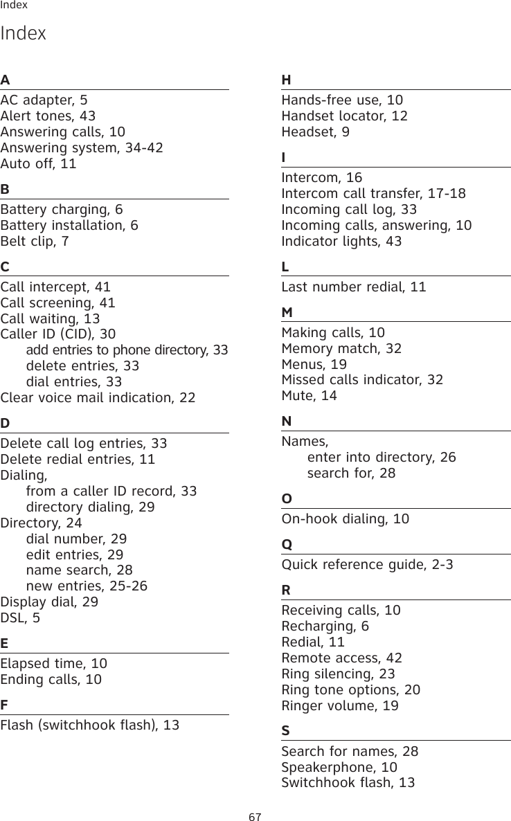Index67AAC adapter, 5Alert tones, 43Answering calls, 10Answering system, 34-42 Auto off, 11BBattery charging, 6Battery installation, 6Belt clip, 7CCall intercept, 41Call screening, 41 Call waiting, 13Caller ID (CID), 30  add entries to phone directory, 33  delete entries, 33  dial entries, 33Clear voice mail indication, 22DDelete call log entries, 33Delete redial entries, 11Dialing,   from a caller ID record, 33  directory dialing, 29Directory, 24  dial number, 29  edit entries, 29  name search, 28  new entries, 25-26 Display dial, 29DSL, 5EElapsed time, 10Ending calls, 10FFlash (switchhook flash), 13HHands-free use, 10Handset locator, 12Headset, 9IIntercom, 16Intercom call transfer, 17-18Incoming call log, 33Incoming calls, answering, 10Indicator lights, 43LLast number redial, 11MMaking calls, 10Memory match, 32 Menus, 19 Missed calls indicator, 32Mute, 14NNames,  enter into directory, 26  search for, 28OOn-hook dialing, 10QQuick reference guide, 2-3RReceiving calls, 10Recharging, 6Redial, 11 Remote access, 42Ring silencing, 23Ring tone options, 20 Ringer volume, 19SSearch for names, 28Speakerphone, 10Switchhook flash, 13Index