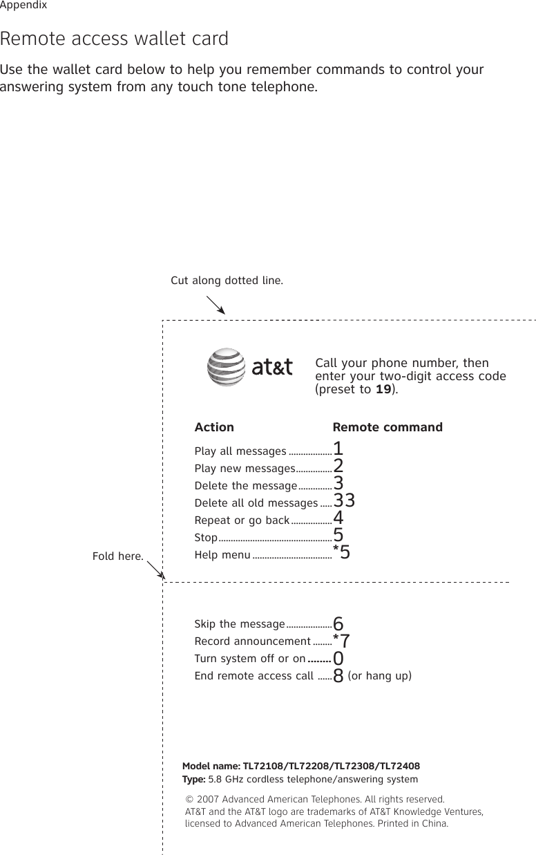 Action  Remote commandPlay all messages ..................1Play new messages ...............2Delete the message ..............3Delete all old messages .....33Repeat or go back .................4Stop ...............................................5Help menu .................................*5Skip the message ...................6Record announcement ........*7Turn system off or on ........0End remote access call  ......8 (or hang up)Fold here.Cut along dotted line.Call your phone number, then enter your two-digit access code (preset to 19).Model name: TL72108/TL72208/TL72308/TL72408 Type: 5.8 GHz cordless telephone/answering system © 2007 Advanced American Telephones. All rights reserved.   AT&amp;T and the AT&amp;T logo are trademarks of AT&amp;T Knowledge Ventures,   licensed to Advanced American Telephones. Printed in China.AppendixRemote access wallet cardUse the wallet card below to help you remember commands to control your answering system from any touch tone telephone.