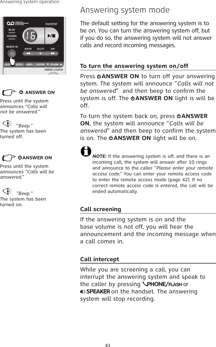 41Answering system operation       ANSWER ONPress until the system announces “Calls will not be answered.” &quot;Beep.&quot;The system has been turned off. Answering system modeThe default setting for the answering system is to be on. You can turn the answering system off, but if you do so, the answering system will not answer calls and record incoming messages.To turn the answering system on/off Press  ANSWER ON to turn off your answering sytem. The system will announce “Calls will not be answered”  and then beep to confirm the system is off. The  ANSWER ON light is will be off.To turn the system back on, press  ANSWER ON, the system will announce “Calls will be answered” and then beep to confirm the system is on. The  ANSWER ON light will be on.NOTE: If the answering system is off, and there is an  incoming call, the system will answer after 10 rings and announce to the caller “Please enter your remote access code.” You can enter your remote access code to enter the remote access mode (page 42). If no correct remote access code is entered, the call will be ended automatically.Call screeningIf the answering system is on and the base volume is not off, you will hear the announcement and the incoming message when a call comes in.  Call interceptWhile you are screening a call, you can interrupt the answering system and speak to the caller by pressing  PHONE/FLASH or   SPEAKER on the handset. The answering system will stop recording. &quot;Beep.&quot;The system has been turned on.    ANSWER ON Press until the system announces “Calls will be answered.”