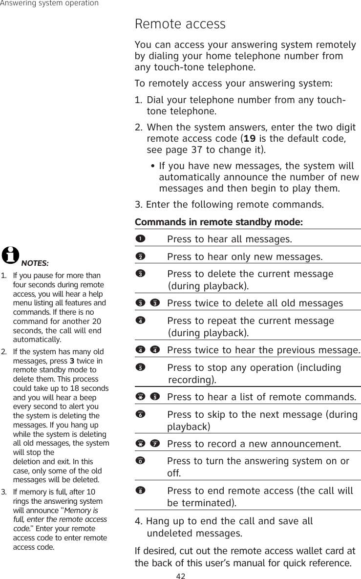 42Answering system operationRemote accessYou can access your answering system remotely by dialing your home telephone number from any touch-tone telephone.To remotely access your answering system:1. Dial your telephone number from any touch-tone telephone.2. When the system answers, enter the two digit remote access code (19 is the default code, see page 37 to change it).   • If you have new messages, the system will    automatically announce the number of new    messages and then begin to play them.3. Enter the following remote commands.Commands in remote standby mode:1  Press to hear all messages.2  Press to hear only new messages.3  Press to delete the current message            (during playback).3 3  Press twice to delete all old messages4       Press to repeat the current message            (during playback).4 4  Press twice to hear the previous message. 5      Press to stop any operation (including              recording).* 5  Press to hear a list of remote commands.6      Press to skip to the next message (during            playback)* 7  Press to record a new announcement.0      Press to turn the answering system on or     off. 8      Press to end remote access (the call will    be terminated). 4. Hang up to end the call and save all undeleted messages.If desired, cut out the remote access wallet card at the back of this user’s manual for quick reference.NOTES: 1.  If you pause for more than four seconds during remote access, you will hear a help menu listing all features and commands. If there is no  command for another 20 seconds, the call will end automatically.2.  If the system has many old messages, press 3 twice in remote standby mode to delete them. This process could take up to 18 seconds and you will hear a beep every second to alert you the system is deleting the messages. If you hang up while the system is deleting all old messages, the system will stop the  deletion and exit. In this case, only some of the old messages will be deleted.3.  If memory is full, after 10 rings the answering system will announce &quot;Memory is full, enter the remote access code.&quot; Enter your remote access code to enter remote access code.