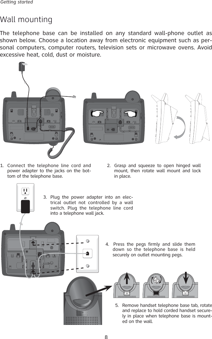 8Getting startedWall mountingThe telephone base can be installed on any standard wall-phone outlet as shown below. Choose a location away from electronic equipment such as per-sonal computers, computer routers, television sets or microwave ovens. Avoid excessive heat, cold, dust or moisture.1.  Connect the telephone line cord and power adapter to the jacks on the bot-tom of the telephone base.5.   Remove handset telephone base tab, rotate and replace to hold corded handset secure-ly in place when telephone base is mount-ed on the wall.2.  Grasp and squeeze to open hinged wall mount, then rotate wall mount and lock in place.4.  Press the pegs firmly and slide them down so the telephone base is held securely on outlet mounting pegs.3.   Plug the power adapter into an elec-trical outlet not controlled by a wall switch. Plug the telephone line cord into a telephone wall jack.