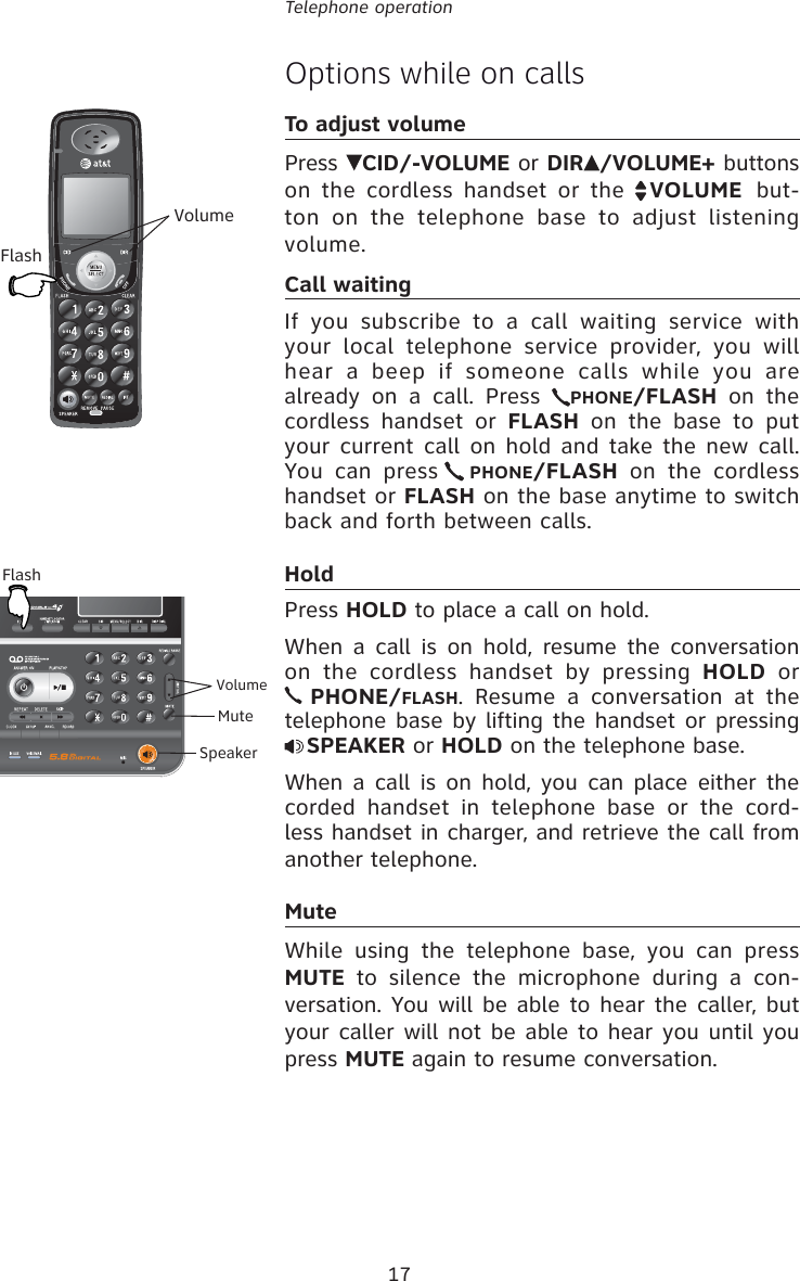 17Telephone operationOptions while on callsTo adjust volume Press  CID/-VOLUME or DIR /VOLUME+ buttons on the cordless handset or the  VOLUME  but-ton on the telephone base to adjust listening volume. Call waitingIf you subscribe to a call waiting service with your local telephone service provider, you will hear a beep if someone calls while you are already on a call. Press  PHONE/FLASH on the cordless handset or FLASH on the base to put your current call on hold and take the new call. You can press  PHONE/FLASH on the cordless handset or FLASH on the base anytime to switch back and forth between calls.HoldPress HOLD to place a call on hold. When a call is on hold, resume the conversation on the cordless handset by pressing HOLD or  PHONE/FLASH. Resume a conversation at the telephone base by lifting the handset or pressing SPEAKER or HOLD on the telephone base.When a call is on hold, you can place either the corded handset in telephone base or the cord-less handset in charger, and retrieve the call from another telephone.MuteWhile using the telephone base, you can press MUTE to silence the microphone during a con-versation. You will be able to hear the caller, but your caller will not be able to hear you until you press MUTE again to resume conversation.FlashVolumeFlashMuteVolumeSpeaker