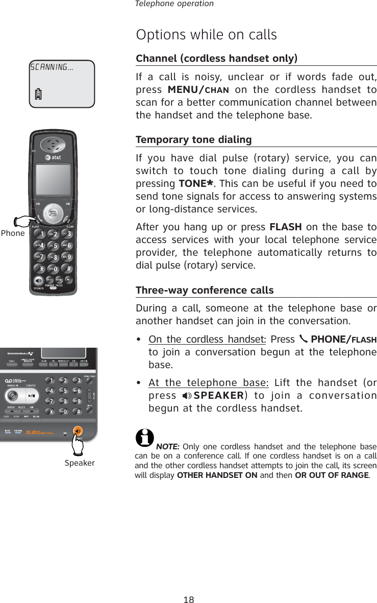 18Telephone operationOptions while on callsChannel (cordless handset only)If a call is noisy, unclear or if words fade out, press  MENU/CHAN on the cordless handset to scan for a better communication channel between the handset and the telephone base.Temporary tone dialingIf you have dial pulse (rotary) service, you can switch to touch tone dialing during a call by pressing TONE*. This can be useful if you need to send tone signals for access to answering systems or long-distance services.After you hang up or press FLASH on the base to access services with your local telephone service provider, the telephone automatically returns to dial pulse (rotary) service.Three-way conference callsDuring a call, someone at the telephone base or another handset can join in the conversation.•  On the cordless handset: Press   PHONE/FLASH to join a conversation begun at the telephone base.•  At the telephone base: Lift the handset (or press  SPEAKER) to join a conversation begun at the cordless handset.PhoneSpeakerNOTE:  Only one cordless handset and the telephone base can be on a conference call. If one cordless handset is on a call and the other cordless handset attempts to join the call, its screen will display OTHER HANDSET ON and then OR OUT OF RANGE.SCANNING...