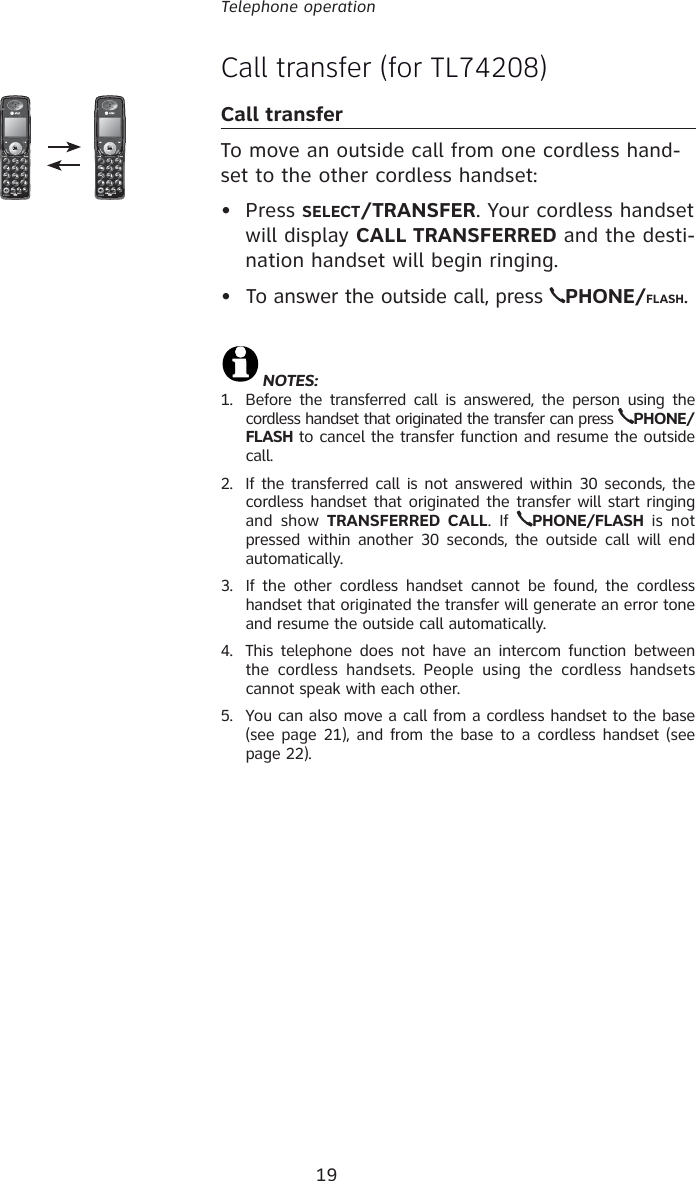 19Telephone operationCall transfer (for TL74208)Call transferTo move an outside call from one cordless hand-set to the other cordless handset:• Press SELECT/TRANSFER. Your cordless handset will display CALL TRANSFERRED and the desti-nation handset will begin ringing.•  To answer the outside call, press  PHONE/FLASH.NOTES: 1.  Before the transferred call is answered, the person using the cordless handset that originated the transfer can press  PHONE/FLASH to cancel the transfer function and resume the outside call.2.  If the transferred call is not answered within 30 seconds, the cordless handset that originated the transfer will start ringing and show TRANSFERRED CALL. If  PHONE/FLASH is not pressed within another 30 seconds, the outside call will end automatically.3.  If the other cordless handset cannot be found, the cordless handset that originated the transfer will generate an error tone and resume the outside call automatically.4.  This telephone does not have an intercom function between the cordless handsets. People using the cordless handsets cannot speak with each other.5.  You can also move a call from a cordless handset to the base (see page 21), and from the base to a cordless handset (see page 22).