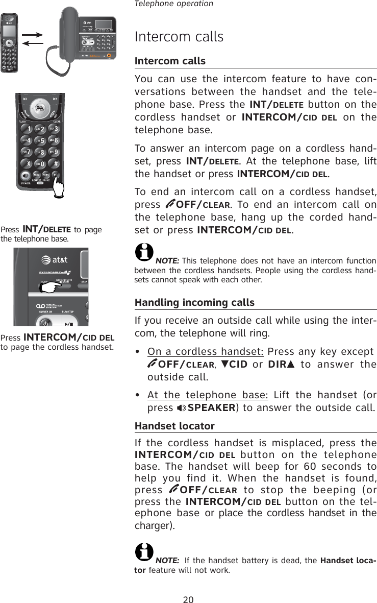 20Telephone operationIntercom callsIntercom callsYou can use the intercom feature to have con-versations between the handset and the tele-phone base. Press the INT/DELETE button on the cordless handset or INTERCOM/CID DEL on the telephone base.To answer an intercom page on a cordless hand-set, press INT/DELETE. At the telephone base, lift the handset or press INTERCOM/CID DEL. To end an intercom call on a cordless handset, press  OFF/CLEAR. To end an intercom call on the telephone base, hang up the corded hand-set or press INTERCOM/CID DEL.Handling incoming callsIf you receive an outside call while using the inter-com, the telephone will ring.•  On a cordless handset: Press any key except  OFF/CLEAR, CID or DIR  to answer the outside call. •  At the telephone base: Lift the handset (or press  SPEAKER) to answer the outside call. Handset locatorIf the cordless handset is misplaced, press the INTERCOM/CID DEL button on the telephone base. The handset will beep for 60 seconds to help you find it. When the handset is found, press  OFF/CLEAR to stop the beeping (or press the INTERCOM/CID DEL button on the tel-ephone base or place the cordless handset in the charger).Press INTERCOM/CID DEL to page the cordless handset.Press  INT/DELETE  to page the telephone base.NOTE: This telephone does not have an intercom function between the cordless handsets. People using the cordless hand-sets cannot speak with each other.NOTE:  If the handset battery is dead, the Handset loca-tor feature will not work.