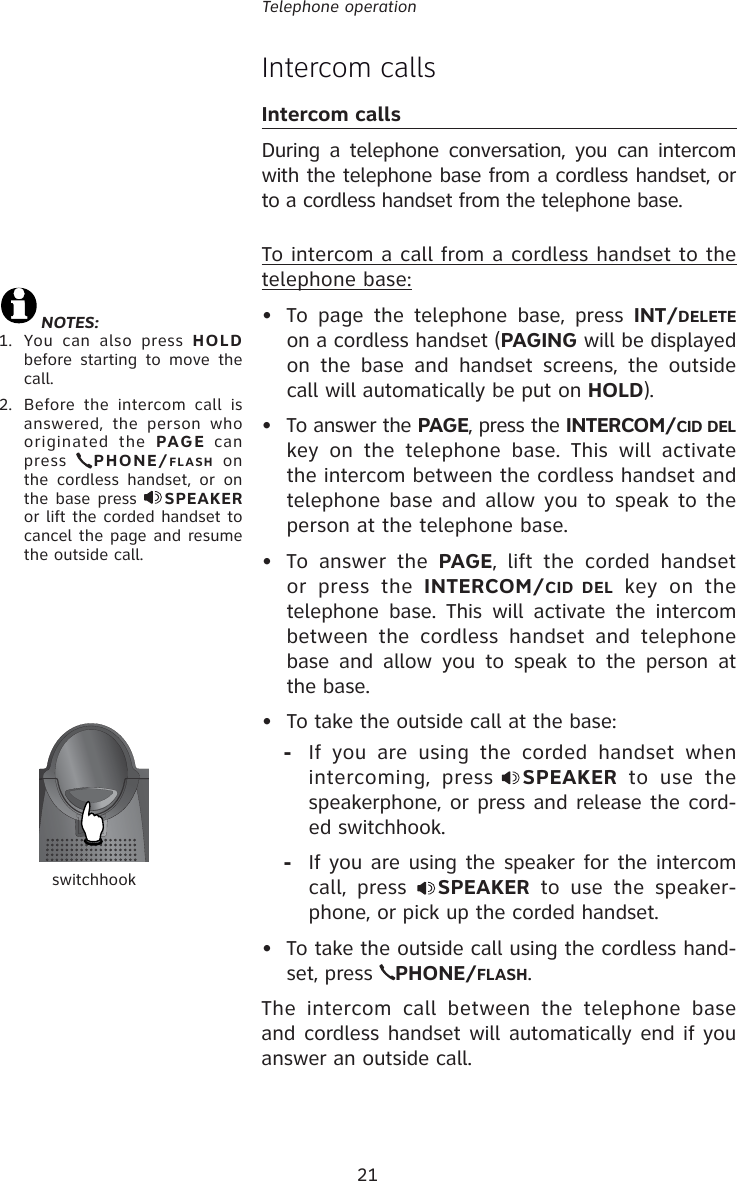 21Telephone operationIntercom calls Intercom callsDuring a telephone conversation, you can intercom with the telephone base from a cordless handset, or to a cordless handset from the telephone base.To intercom a call from a cordless handset to the telephone base: •  To page the telephone base, press INT/DELETE on a cordless handset (PAGING will be displayed on the base and handset screens, the outside call will automatically be put on HOLD).•  To answer the PAGE, press the INTERCOM/CID DEL key on the telephone base. This will activate the intercom between the cordless handset and telephone base and allow you to speak to the person at the telephone base.• To answer the PAGE, lift the corded handset or press the INTERCOM/CID DEL key on the telephone base. This will activate the intercom between the cordless handset and telephone base and allow you to speak to the person at the base.•  To take the outside call at the base:-  If you are using the corded handset when intercoming, press SPEAKER to use the speakerphone, or press and release the cord-ed switchhook. -  If you are using the speaker for the intercom call, press  SPEAKER to use the speaker-phone, or pick up the corded handset.•  To take the outside call using the cordless hand-set, press  PHONE/FLASH.The intercom call between the telephone base and cordless handset will automatically end if you answer an outside call.NOTES: 1.  You can also press HOLD before starting to move the call.2.  Before the intercom call is answered, the person who originated the PAGE can press  PHONE/FLASH on the cordless handset, or on the base press  SPEAKER or lift the corded handset to cancel the page and resume the outside call.switchhook