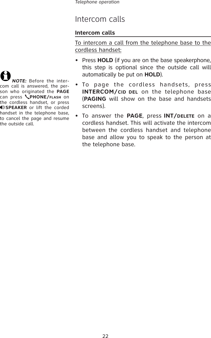 22Telephone operationIntercom calls Intercom calls To intercom a call from the telephone base to the cordless handset:• Press HOLD (if you are on the base speakerphone, this step is optional since the outside call will automatically be put on HOLD).• To page the cordless handsets, press INTERCOM/CID DEL on the telephone base (PAGING will show on the base and handsets screens).•  To answer the PAGE, press INT/DELETE on a cordless handset. This will activate the intercom between the cordless handset and telephone base and allow you to speak to the person at the telephone base.NOTE: Before the inter-com call is answered, the per-son who originated the PAGE can press  PHONE/FLASH on the cordless handset, or press SPEAKER or lift the corded handset in the telephone base, to cancel the page and resume the outside call.