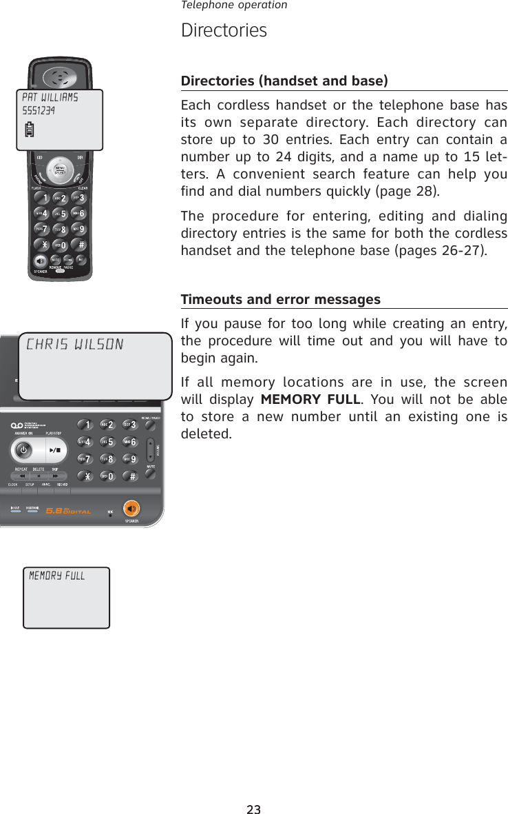 23Telephone operation23DirectoriesDirectories (handset and base)Each cordless handset or the telephone base has its own separate directory. Each directory can store up to 30 entries. Each entry can contain a number up to 24 digits, and a name up to 15 let-ters. A convenient search feature can help you find and dial numbers quickly (page 28).The procedure for entering, editing and dialing directory entries is the same for both the cordless handset and the telephone base (pages 26-27).Timeouts and error messagesIf you pause for too long while creating an entry, the procedure will time out and you will have to begin again.If all memory locations are in use, the screen will display MEMORY FULL. You will not be able to store a new number until an existing one is deleted.CHRIS WILSONPAT WILLIAMS5551234MEMORY FULL