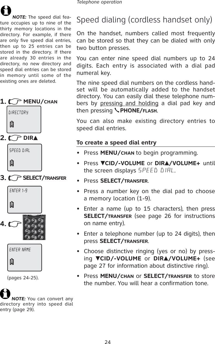 24Telephone operationSpeed dialing (cordless handset only)On the handset, numbers called most frequently can be stored so that they can be dialed with only two button presses.You can enter nine speed dial numbers up to 24 digits. Each entry is associated with a dial pad numeral key.The nine speed dial numbers on the cordless hand-set will be automatically added to the handset directory. You can easily dial these telephone num-bers by pressing and holding a dial pad key and then pressing PHONE/FLASH.You can also make existing directory entries to speed dial entries.To create a speed dial entry• Press MENU/CHAN to begin programming.• Press  CID/-VOLUME or DIR /VOLUME+ until the screen displays SPEED DIAL.• Press SELECT/TRANSFER.•  Press a number key on the dial pad to choose a memory location (1-9).•  Enter a name (up to 15 characters), then press SELECT/TRANSFER (see page 26 for instructions on name entry).•  Enter a telephone number (up to 24 digits), then press SELECT/TRANSFER.•  Choose distinctive ringing (yes or no) by press-ing  CID/-VOLUME or DIR /VOLUME+ (see page 27 for information about distinctive ring).• Press MENU/CHAN or SELECT/TRANSFER to store the number. You will hear a confirmation tone.NOTE: The speed dial fea-ture occupies up to nine of the thirty memory locations in the directory. For example, if there are only five speed dial entries, then up to 25 entries can be stored in the directory. If there are already 30 entries in the directory, no new directory and speed dial entries can be stored in memory until some of the existing ones are deleted.1. MENU/CHAN2. DIR3. SELECT/TRANSFER(pages 24-25).4.NOTE: You can convert any directory entry into speed dial entry (page 29).DIRECTORY  SPEED DIAL ENTER 1-9 ENTER 1-9ENTER NAME