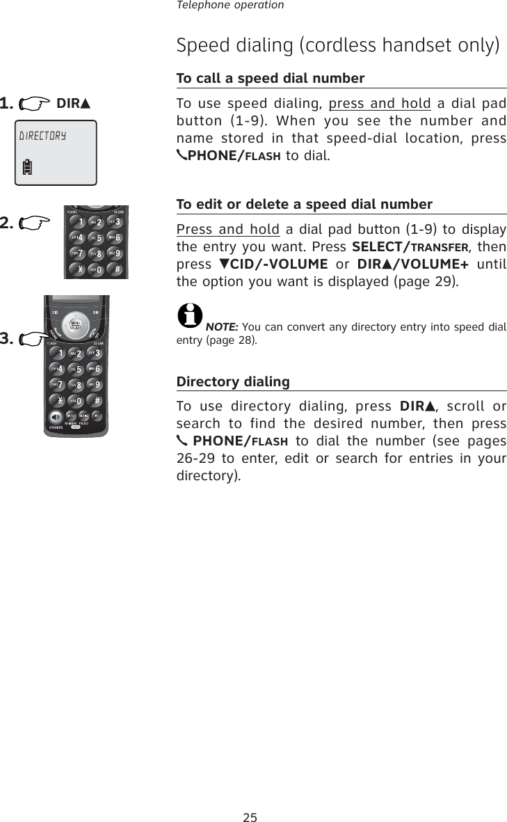 25Telephone operationSpeed dialing (cordless handset only)To call a speed dial numberTo use speed dialing, press and hold a dial pad button (1-9). When you see the number and name stored in that speed-dial location, press PHONE/FLASH to dial.To edit or delete a speed dial numberPress and hold a dial pad button (1-9) to display the entry you want. Press SELECT/TRANSFER, then press  CID/-VOLUME or DIR /VOLUME+ until the option you want is displayed (page 29).NOTE: You can convert any directory entry into speed dial entry (page 28).Directory dialingTo use directory dialing, press DIR , scroll or search to find the desired number, then press  PHONE/FLASH to dial the number (see pages 26-29 to enter, edit or search for entries in your directory).1.DIRECTORY  2.DIR3.