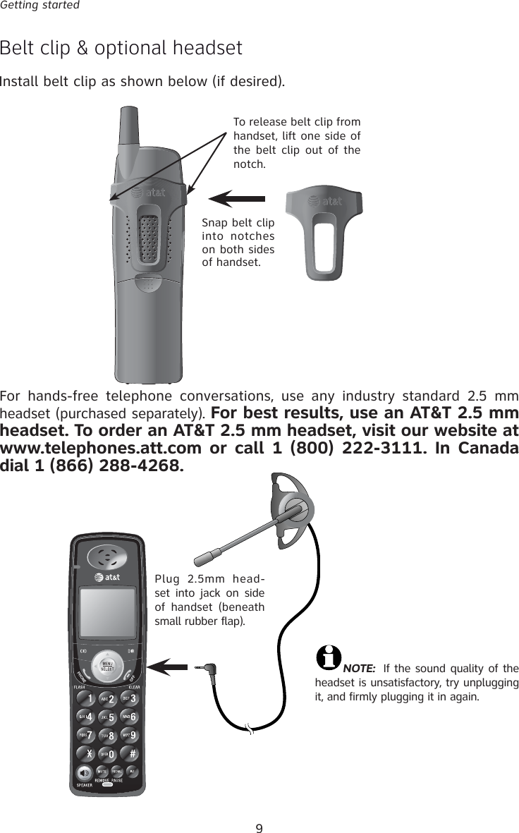 9Getting startedBelt clip &amp; optional headsettInstall belt clip as shown below (if desired).Plug 2.5mm head-set into jack on side of handset (beneath small rubber flap).NOTE:  If the sound quality of the headset is unsatisfactory, try unplugging it, and firmly plugging it in again.Snap belt clip into notches on both sides of handset. To release belt clip from handset, lift one side of the belt clip out of the notch.For hands-free telephone conversations, use any industry standard 2.5 mm headset (purchased separately). For best results, use an AT&amp;T 2.5 mm headset. To order an AT&amp;T 2.5 mm headset, visit our website at www.telephones.att.com or call 1 (800) 222-3111. In Canada dial 1 (866) 288-4268.