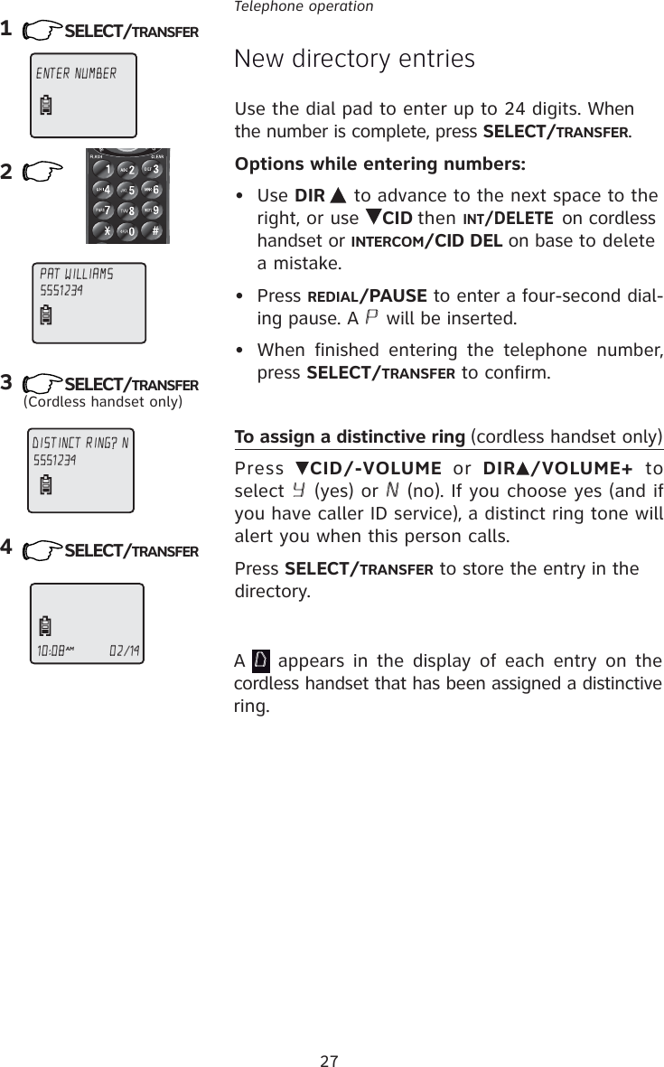 27Telephone operation123(Cordless handset only)4New directory entriesENTER NUMBER DISTINCT RING? N 5551234PAT WILLIAMS555123410:08AM                     02/14A D appears in the display of each entry on the cordless handset that has been assigned a distinctive ring.Use the dial pad to enter up to 24 digits. When the number is complete, press SELECT/TRANSFER.Options while entering numbers:• Use DIR  to advance to the next space to the right, or use  CID then INT/DELETE on cordless handset or INTERCOM/CID DEL on base to delete a mistake.• Press REDIAL/PAUSE to enter a four-second dial-ing pause. A P will be inserted.•  When finished entering the telephone number, press SELECT/TRANSFER to confirm.To assign a distinctive ring (cordless handset only)Press  CID/-VOLUME or DIR /VOLUME+  to select Y (yes) or N (no). If you choose yes (and if you have caller ID service), a distinct ring tone will alert you when this person calls.Press SELECT/TRANSFER to store the entry in the directory.SELECT/TRANSFERSELECT/TRANSFERSELECT/TRANSFER