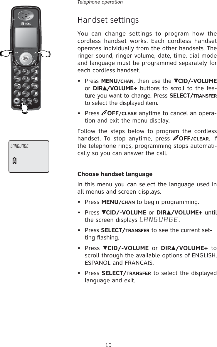 10Telephone operationHandset settingsYou can change settings to program how the cordless handset works. Each cordless handset operates individually from the other handsets. The ringer sound, ringer volume, date, time, dial mode and language must be programmed separately for each cordless handset.• Press MENU/CHAN, then use the  CID/-VOLUME or  DIR /VOLUME+ buttons to scroll to the fea-ture you want to change. Press SELECT/TRANSFER to select the displayed item.• Press  OFF/CLEAR anytime to cancel an opera-tion and exit the menu display.Follow the steps below to program the cordless handset. To stop anytime, press  OFF/CLEAR. If the telephone rings, programming stops automati-cally so you can answer the call.Choose handset languageIn this menu you can select the language used in all menus and screen displays.• Press MENU/CHAN to begin programming.• Press  CID/-VOLUME or DIR /VOLUME+ until the screen displays LANGUAGE.• Press SELECT/TRANSFER to see the current set-ting flashing.• Press  CID/-VOLUME or DIR /VOLUME+ to scroll through the available options of ENGLISH, ESPANOL and FRANCAIS. • Press SELECT/TRANSFER to select the displayed language and exit.LANGUAGE