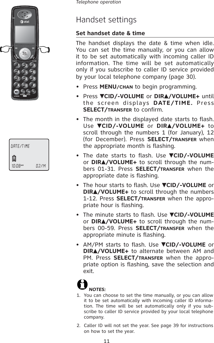 11Telephone operationHandset settingsSet handset date &amp; timeThe handset displays the date &amp; time when idle.  You can set the time manually, or you can allow it to be set automatically with incoming caller ID information. The time will be set automatically only if you subscribe to caller ID service provided by your local telephone company (page 30).• Press MENU/CHAN to begin programming.• Press  CID/-VOLUME or DIR /VOLUME+ until the screen displays DATE/TIME. Press SELECT/TRANSFER to confirm.•  The month in the displayed date starts to flash. Use  CID/-VOLUME or DIR /VOLUME+ to scroll through the numbers 1 (for January), 12 (for December). Press SELECT/TRANSFER when the appropriate month is flashing.•  The date starts to flash. Use  CID/-VOLUME or DIR /VOLUME+ to scroll through the num-bers 01-31. Press SELECT/TRANSFER when the appropriate date is flashing. •  The hour starts to flash. Use  CID/-VOLUME or DIR /VOLUME+ to scroll through the numbers 1-12. Press SELECT/TRANSFER when the appro-priate hour is flashing. •  The minute starts to flash. Use  CID/-VOLUME or DIR /VOLUME+ to scroll through the num-bers 00-59. Press SELECT/TRANSFER when the appropriate minute is flashing. •  AM/PM starts to flash. Use  CID/-VOLUME or DIR /VOLUME+ to alternate between AM and PM. Press SELECT/TRANSFER when the appro-priate option is flashing, save the selection and exit.DATE/TIME10:08AM                       02/14NOTES:1.  You can choose to set the time manually, or you can allow it to be set automatically with incoming caller ID informa-tion. The time will be set automatically only if you sub-scribe to caller ID service provided by your local telephone company .2.  Caller ID will not set the year. See page 39 for instructions on how to set the year.