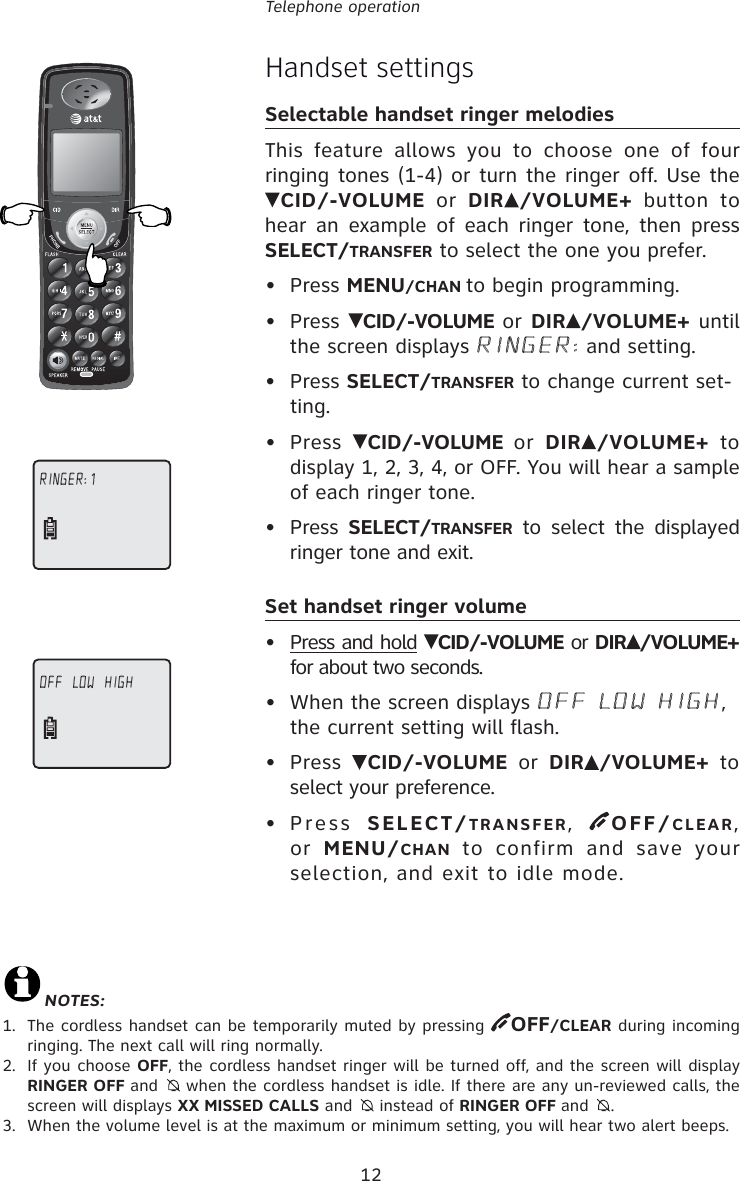 12Telephone operationHandset settingsSelectable handset ringer melodiesThis feature allows you to choose one of four ringing tones (1-4) or turn the ringer off. Use the CID/-VOLUME or DIR /VOLUME+ button to hear an example of each ringer tone, then press SELECT/TRANSFER to select the one you prefer.• Press MENU/CHAN to begin programming.• Press  CID/-VOLUME or DIR /VOLUME+ until the screen displays RINGER: and setting.• Press SELECT/TRANSFER to change current set-ting.• Press  CID/-VOLUME or DIR /VOLUME+ to display 1, 2, 3, 4, or OFF. You will hear a sample of each ringer tone.• Press SELECT/TRANSFER to select the displayed ringer tone and exit.Set handset ringer volume• Press and hold  CID/-VOLUME or DIR /VOLUME+ for about two seconds.•  When the screen displays OFF LOW HIGH, the current setting will flash.• Press  CID/-VOLUME or DIR /VOLUME+ to select your preference.• Press SELECT/TRANSFER,  OFF/CLEAR, or  MENU/CHAN to confirm and save your selection, and exit to idle mode.RINGER: 1OFF  LOW  HIGHNOTES:1.  The cordless handset can be temporarily muted by pressing  OFF/CLEAR during incoming ringing. The next call will ring normally.2.  If you choose OFF, the cordless handset ringer will be turned off, and the screen will display RINGER OFF and    when the cordless handset is idle. If there are any un-reviewed calls, the screen will displays XX MISSED CALLS and    instead of RINGER OFF and   .3.  When the volume level is at the maximum or minimum setting, you will hear two alert beeps.