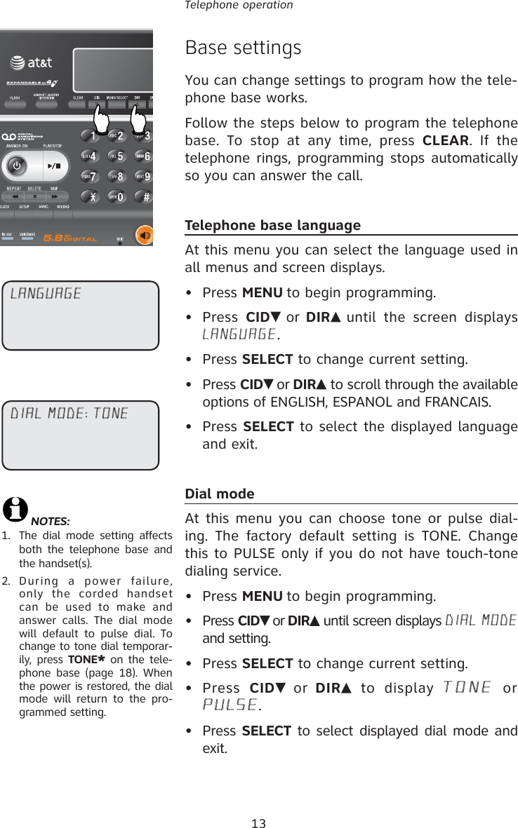 13Telephone operationBase settingsYou can change settings to program how the tele-phone base works.Follow the steps below to program the telephone base. To stop at any time, press CLEAR. If the telephone rings, programming stops automatically so you can answer the call.Telephone base languageAt this menu you can select the language used in all menus and screen displays.• Press MENU to begin programming.• Press CID  or DIR  until the screen displays LANGUAGE.• Press SELECT to change current setting.• Press CID  or DIR  to scroll through the available options of ENGLISH, ESPANOL and FRANCAIS. • Press SELECT to select the displayed language and exit.Dial modeAt this menu you can choose tone or pulse dial-ing. The factory default setting is TONE. Change this to PULSE only if you do not have touch-tone dialing service.• Press MENU to begin programming.• Press CID  or DIR  until screen displays DIAL MODE and setting.• Press SELECT to change current setting.• Press CID  or DIR  to display TONE or PULSE. • Press SELECT to select displayed dial mode and exit.DIAL MODE: TONELANGUAGE NOTES: 1.   The dial mode setting affects both the telephone base and the handset(s).2.  During a power failure, only the corded handset can be used to make and answer calls. The dial mode will default to pulse dial. To change to tone dial temporar-ily, press TONE* on the tele-phone base (page 18). When the power is restored, the dial mode will return to the pro-grammed setting.