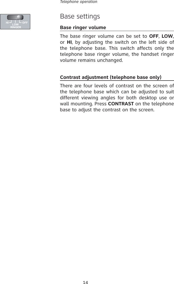 14Telephone operationBase settingsBase ringer volumeThe base ringer volume can be set to OFF, LOW, or HI, by adjusting the switch on the left side of the telephone base. This switch affects only the telephone base ringer volume, the handset ringer volume remains unchanged.Contrast adjustment (telephone base only)There are four levels of contrast on the screen of the telephone base which can be adjusted to suit different viewing angles for both desktop use or wall mounting. Press CONTRAST on the telephone base to adjust the contrast on the screen.