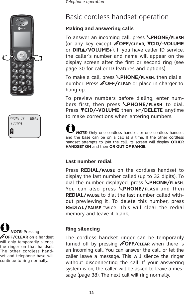 15Telephone operationBasic cordless handset operationMaking and answering callsTo answer an incoming call, press  PHONE/FLASH (or any key except  OFF/CLEAR, CID/-VOLUME or DIR /VOLUME+). If you have caller ID service, the caller’s number and name will appear on the display screen after the first or second ring (see page 30 for caller ID features and options).To make a call, press  PHONE/FLASH, then dial a number. Press  OFF/CLEAR or place in charger to hang up.To preview numbers before dialing, enter num-bers first, then press  PHONE/FLASH to dial. Press  CID/-VOLUME then INT/DELETE anytime to make corrections when entering numbers. NOTE: Only one cordless handset or one cordless handset and the base can be on a call at a time. If the other cordless handset attempts to join the call, its screen will display OTHER HANDSET ON and then OR OUT OF RANGE.Last number redialPress  REDIAL/PAUSE on the cordless handset to display the last number called (up to 32 digits). To dial the number displayed, press  PHONE/FLASH. You can also press  PHONE/FLASH  and then REDIAL/PAUSE to dial the last number called with-out previewing it. To delete this number, press REDIAL/PAUSE  twice. This will clear the redial memory and leave it blank.Ring silencingThe cordless handset ringer can be temporarily turned off by pressing  OFF/CLEAR when there is an incoming call. You can answer the call, or let the caller leave a message. This will silence the ringer without disconnecting the call. If your answering system is on, the caller will be asked to leave a mes-sage (page 38). The next call will ring normally.5201314PHONE ON     00:49NOTE: PressingOFF/CLEAR on a handset will only temporarily silence the ringer on that handset. The other cordless hand-set and telephone base will continue to ring normally.