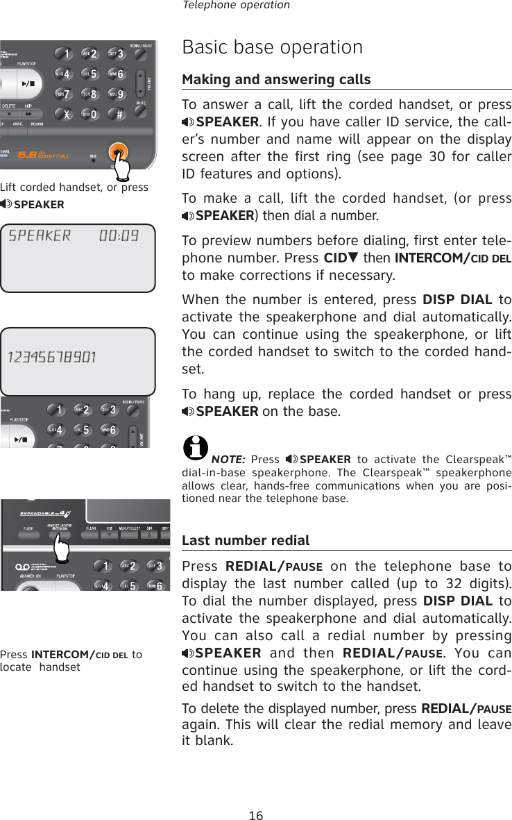 16Telephone operationBasic base operationMaking and answering callsTo answer a call, lift the corded handset, or press SPEAKER. If you have caller ID service, the call-er’s number and name will appear on the display screen after the first ring (see page 30 for caller ID features and options).To make a call, lift the corded handset, (or press SPEAKER) then dial a number. To preview numbers before dialing, first enter tele-phone number. Press CID  then INTERCOM/CID DEL to make corrections if necessary.When the number is entered, press DISP DIAL to activate the speakerphone and dial automatically. You can continue using the speakerphone, or lift the corded handset to switch to the corded hand-set.To hang up, replace the corded handset or press SPEAKER on the base.NOTE: Press  SPEAKER to activate the Clearspeak™ dial-in-base speakerphone. The Clearspeak™ speakerphone allows clear, hands-free communications when you are posi-tioned near the telephone base.Last number redialPress  REDIAL/PAUSE on the telephone base to display the last number called (up to 32 digits).  To dial the number displayed, press DISP DIAL to activate the speakerphone and dial automatically.  You can also call a redial number by pressing SPEAKER and then REDIAL/PAUSE. You can continue using the speakerphone, or lift the cord-ed handset to switch to the handset.To delete the displayed number, press REDIAL/PAUSE again. This will clear the redial memory and leave it blank.Lift corded handset, or press SPEAKER12345678901Press INTERCOM/CID DEL to locate  handsetSPEAKER     00:09