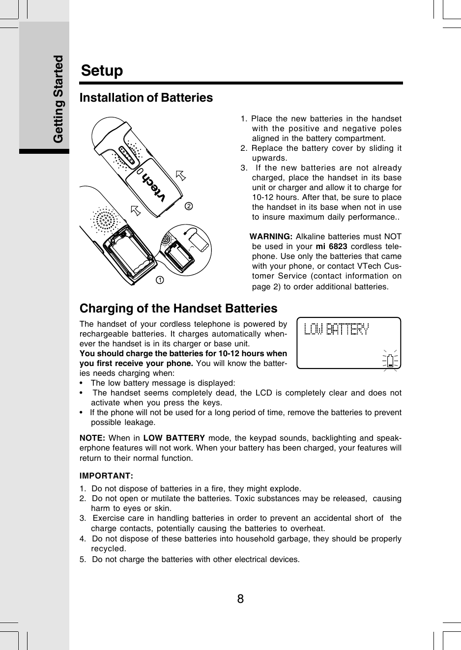 8Getting StartedSetupCharging of the Handset BatteriesThe handset of your cordless telephone is powered byrechargeable batteries. It charges automatically when-ever the handset is in its charger or base unit.You should charge the batteries for 10-12 hours whenyou first receive your phone. You will know the batter-ies needs charging when:•   The low battery message is displayed:•   The handset seems completely dead, the LCD is completely clear and does notactivate when you press the keys.•   If the phone will not be used for a long period of time, remove the batteries to preventpossible leakage.NOTE: When in LOW BATTERY mode, the keypad sounds, backlighting and speak-erphone features will not work. When your battery has been charged, your features willreturn to their normal function.IMPORTANT:1.  Do not dispose of batteries in a fire, they might explode.2.  Do not open or mutilate the batteries. Toxic substances may be released,  causingharm to eyes or skin.3.  Exercise care in handling batteries in order to prevent an accidental short of  thecharge contacts, potentially causing the batteries to overheat.Installation of Batteries1. Place the new batteries in the handsetwith the positive and negative polesaligned in the battery compartment.2. Replace the battery cover by sliding itupwards.3.  If the new batteries are not alreadycharged, place the handset in its baseunit or charger and allow it to charge for10-12 hours. After that, be sure to placethe handset in its base when not in useto insure maximum daily performance..   WARNING: Alkaline batteries must NOTbe used in your mi 6823 cordless tele-phone. Use only the batteries that camewith your phone, or contact VTech Cus-tomer Service (contact information onpage 2) to order additional batteries.4.  Do not dispose of these batteries into household garbage, they should be properlyrecycled.5.  Do not charge the batteries with other electrical devices.