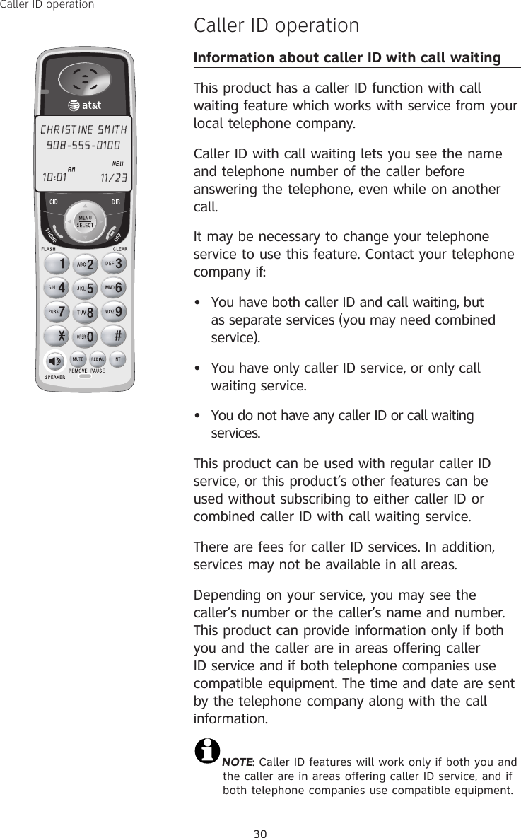30Caller ID operationCaller ID operationInformation about caller ID with call waitingThis product has a caller ID function with call waiting feature which works with service from your local telephone company.Caller ID with call waiting lets you see the name and telephone number of the caller before answering the telephone, even while on another call.It may be necessary to change your telephone service to use this feature. Contact your telephone company if:  •  You have both caller ID and call waiting, but as separate services (you may need combined service).•  You have only caller ID service, or only call waiting service.•  You do not have any caller ID or call waiting services.  This product can be used with regular caller ID service, or this product’s other features can be used without subscribing to either caller ID or combined caller ID with call waiting service.There are fees for caller ID services. In addition, services may not be available in all areas.Depending on your service, you may see the caller’s number or the caller’s name and number. This product can provide information only if both you and the caller are in areas offering caller ID service and if both telephone companies use compatible equipment. The time and date are sent by the telephone company along with the call information.NOTE: Caller ID features will work only if both you and the caller are in areas offering caller ID service, and if both telephone companies use compatible equipment.CHRISTINE SMITH908-555-0100NEW10:01 11/23 AM